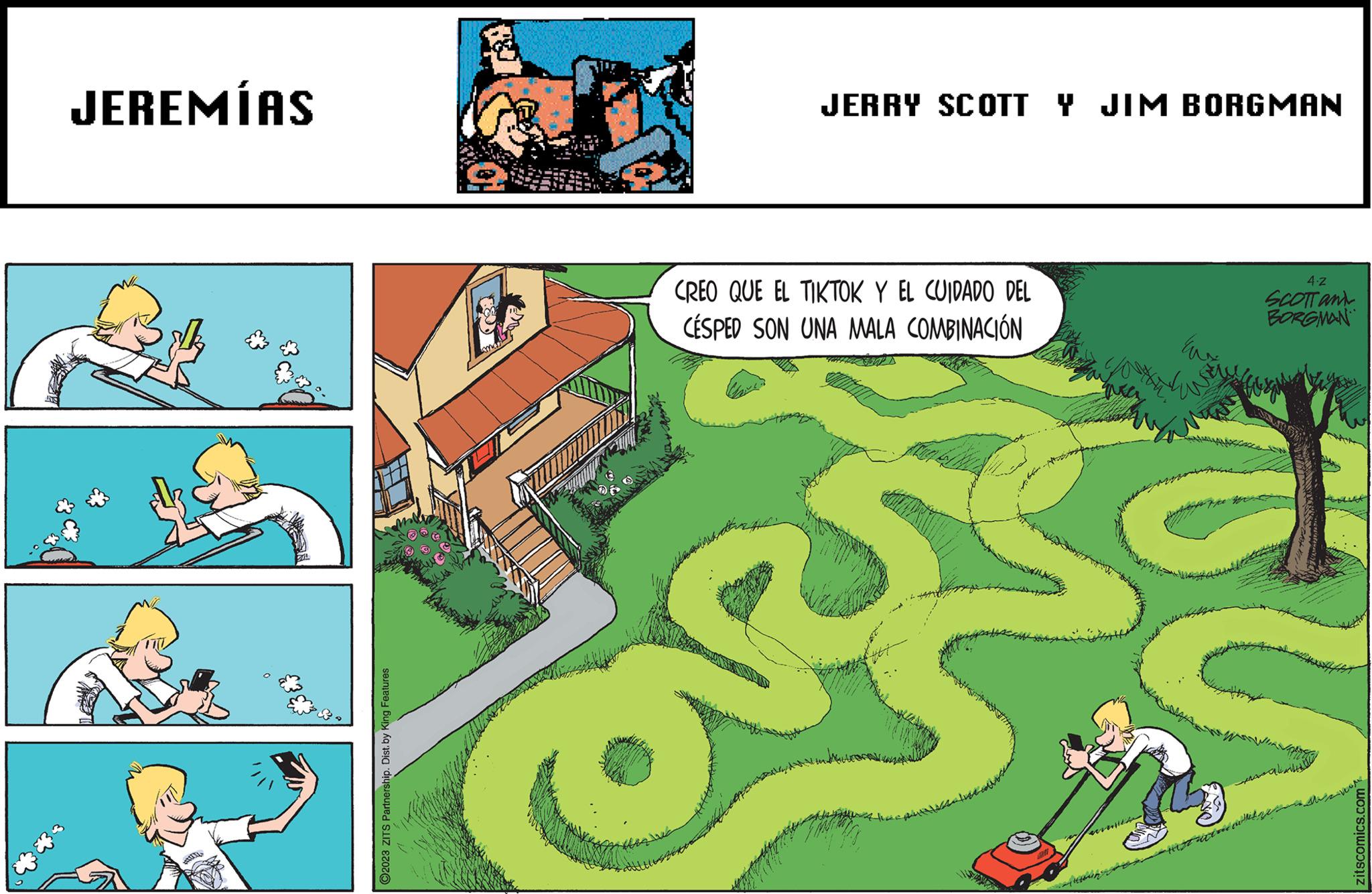 Art OCR: JEREMÍAS **** ?2023 ZITS Partnership. Dist. by King Features JERRY SCOTT Y JIM BORGMAN CREO QUE EL TIKTOK Y EL CUIDADO DEL CÉSPED SON UNA MALA COMBINACIÓN Eus 4.Z SCOTT and BORGMAN k zitscomics.com JEREMÍAS **** ?2023 ZITS Partnership . Dist . by King Features JERRY SCOTT Y JIM BORGMAN CREO QUE EL TIKTOK Y EL CUIDADO DEL CÉSPED SON UNA MALA COMBINACIÓN Eus 4.Z SCOTT and BORGMAN k zitscomics.com