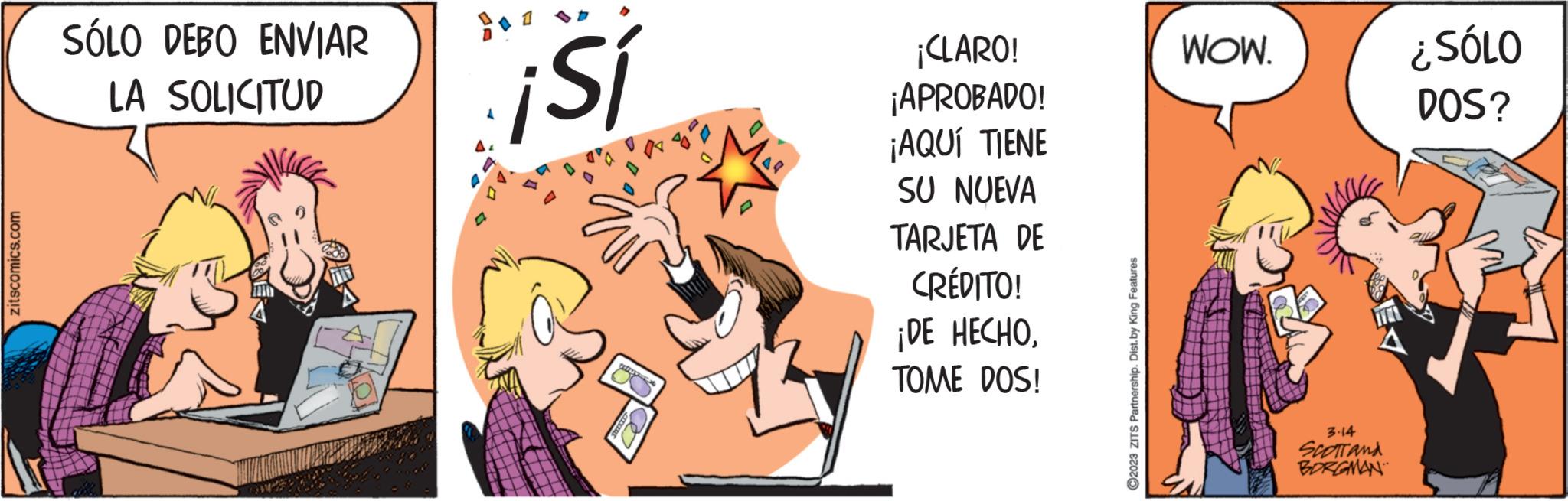 Pleased OCR: zitscomics.com SÓLO DEBO ENVIAR LA SOLICITUD ¡Sí ¡CLARO! ¡APROBADO! ¡AQUÍ TIENE SU NUEVA TARJETA DE CRÉDITO! ¡DE HECHOTOME DOS! ?2023 ZITS Partnership. Dist.by King Features WOW. 3.14 SCOTT AND BORGMAN ¿SÓLO DOS? zitscomics.com SÓLO DEBO ENVIAR LA SOLICITUD ¡ Sí ¡ CLARO ! ¡ APROBADO ! ¡ AQUÍ TIENE SU NUEVA TARJETA DE CRÉDITO ! ¡ DE HECHOTOME DOS ! ?2023 ZITS Partnership . Dist.by King Features WOW . 3.14 SCOTT AND BORGMAN ¿ SÓLO DOS ?