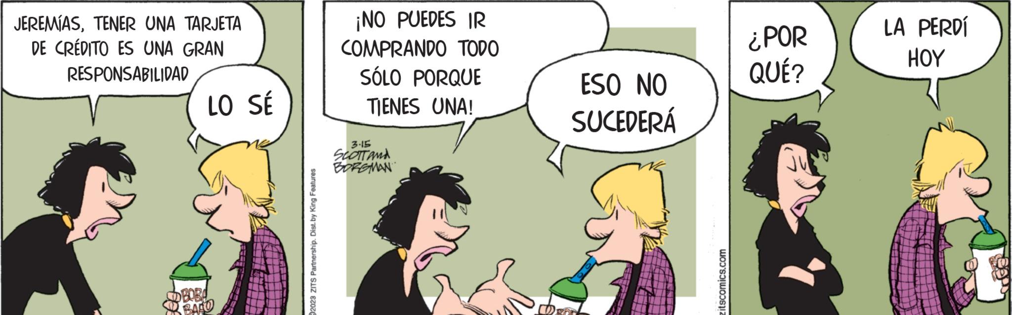 Line OCR: JEREMÍASTENER UNA TARJETA DE CRÉDITO ES UNA GRAN RESPONSABILIDAD LO SÉ OBOBA BAFU 2023 ZITS Partnership. Dist. by King Features ¡NO PUEDES IR COMPRANDO TODO SÓLO PORQUE TIENES UNA! 3.15 SCOTT AND BORGMAN ESO NO SUCEDERÁ itscomics.com ¿POR QUÉ? LA PERDÍ HOY JEREMÍASTENER UNA TARJETA DE CRÉDITO ES UNA GRAN RESPONSABILIDAD LO SÉ OBOBA BAFU 2023 ZITS Partnership . Dist . by King Features ¡ NO PUEDES IR COMPRANDO TODO SÓLO PORQUE TIENES UNA ! 3.15 SCOTT AND BORGMAN ESO NO SUCEDERÁ itscomics.com ¿ POR QUÉ ? LA PERDÍ HOY