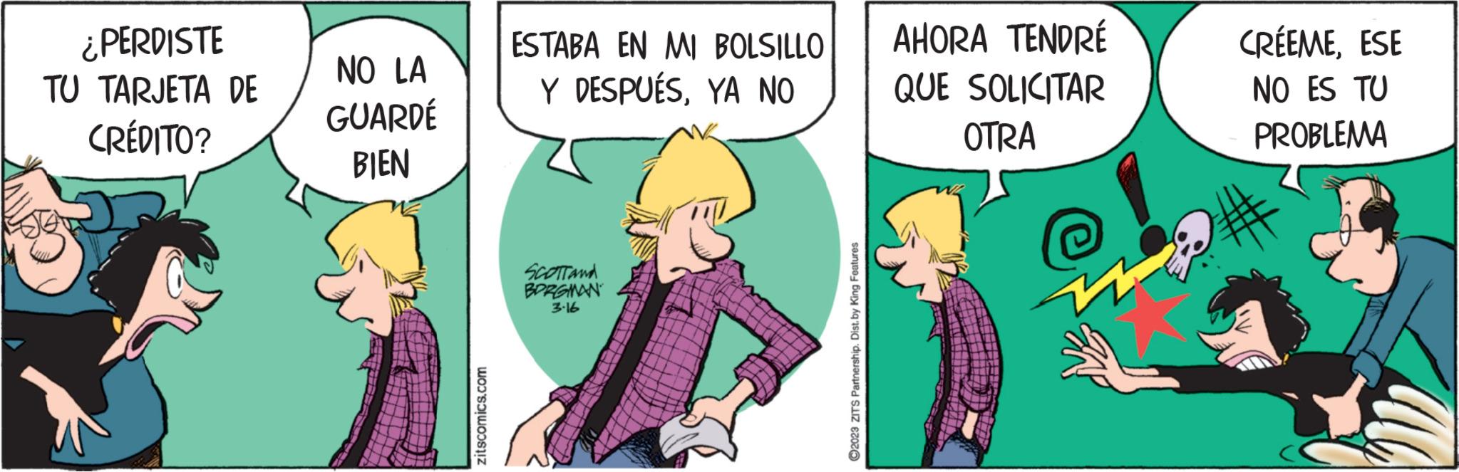 Art OCR: ¿PERDISTE TU TARJETA DE CRÉDITO? NO LA GUARDÉ BIEN zitscomics.com ESTABA EN MI BOLSILLO Y DESPUÉSYA NO SCOTT and BORGMAN 3.16 ?2023 ZITS Partnership. Dist. by King Features AHORA TENDRÉ QUE SOLICITAR OTRA CRÉEMEESE NO ES TU PROBLEMA ¿ PERDISTE TU TARJETA DE CRÉDITO ? NO LA GUARDÉ BIEN zitscomics.com ESTABA EN MI BOLSILLO Y DESPUÉSYA NO SCOTT and BORGMAN 3.16 ?2023 ZITS Partnership . Dist . by King Features AHORA TENDRÉ QUE SOLICITAR OTRA CRÉEMEESE NO ES TU PROBLEMA