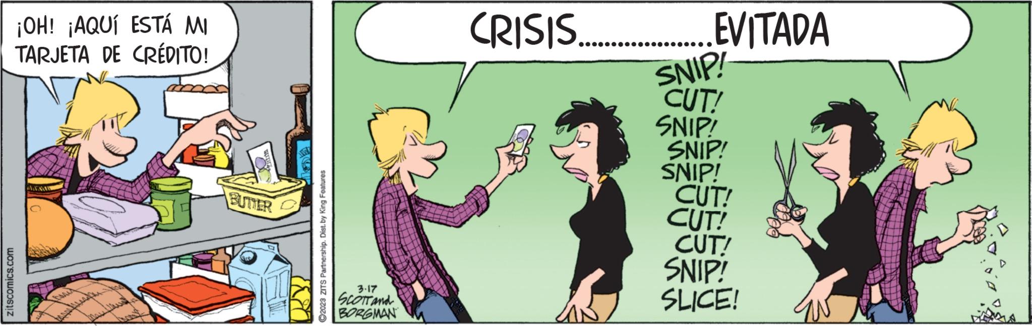 Illustration OCR: zitscomics.com ¡OH! ¡AQUÍ ESTÁ MI TARJETA DE CRÉDITO! LENA May BUTTER m 788 ?2023 ZITS Partnership. Dist. by King Features 3-17 SCOTT and BORGMAN CRISIS.........EVITADA SNIP! CUT! SNIP! SNIP! SNIP! CUT! CUT! CUT! SNIP! SLICE! zitscomics.com ¡ OH ! ¡ AQUÍ ESTÁ MI TARJETA DE CRÉDITO ! LENA May BUTTER m 788 ?2023 ZITS Partnership . Dist . by King Features 3-17 SCOTT and BORGMAN CRISIS ......... EVITADA SNIP ! CUT ! SNIP ! SNIP ! SNIP ! CUT ! CUT ! CUT ! SNIP ! SLICE !