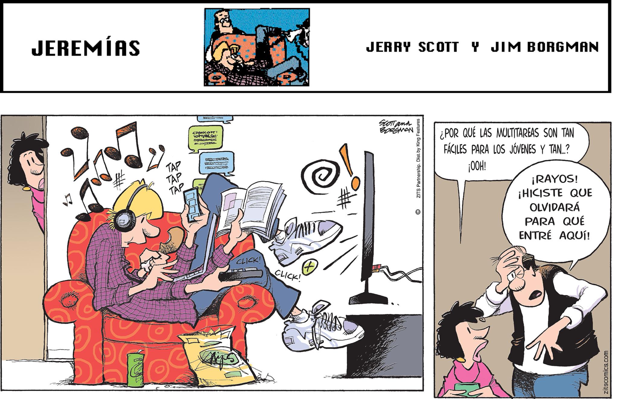 Comics OCR: JEREMÍAS TAP TAP TAP CHECKOTT! YOUTURE CL papers Istort CLICK! # CLICK! Pous JERRY SCOTT Y JIM BORGMAN SCOTT and BORGMAN ZITS Partnership. Dist. by King Features O ¿POR QUE LAS MULTITAREAS SON TAN FÁCILES PARA LOS JÓVENES Y TAN...? ¡OOH! ¡RAYOS! ¡HICISTE QUE OLVIDARÁ PARA QUÉ ENTRÉ AQUÍ! zitscomics.com JEREMÍAS TAP TAP TAP CHECKOTT ! YOUTURE CL papers Istort CLICK ! # CLICK ! Pous JERRY SCOTT Y JIM BORGMAN SCOTT and BORGMAN ZITS Partnership . Dist . by King Features O ¿ POR QUE LAS MULTITAREAS SON TAN FÁCILES PARA LOS JÓVENES Y TAN ... ? ¡ OOH ! ¡ RAYOS ! ¡ HICISTE QUE OLVIDARÁ PARA QUÉ ENTRÉ AQUÍ ! zitscomics.com