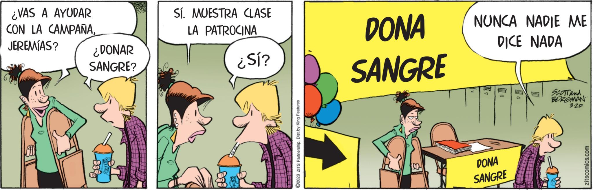 Adaptation OCR: ¿VAS A AYUDAR CON LA CAMPAÑAJEREMÍAS? AN ¿DONAR SANGRE? Sí. MUESTRA CLASE LA PATROCINA ¿Sí? ?2023 ZITS Partnership. Dist. by King Features DONA SANGRE NUNCA NADIE ME DICE NADA AM DONA SANGRE SCOTT And BORGMAN 3.20 zitscomics.com ¿ VAS A AYUDAR CON LA CAMPAÑAJEREMÍAS ? AN ¿ DONAR SANGRE ? Sí . MUESTRA CLASE LA PATROCINA ¿ Sí ? ?2023 ZITS Partnership . Dist . by King Features DONA SANGRE NUNCA NADIE ME DICE NADA AM DONA SANGRE SCOTT And BORGMAN 3.20 zitscomics.com