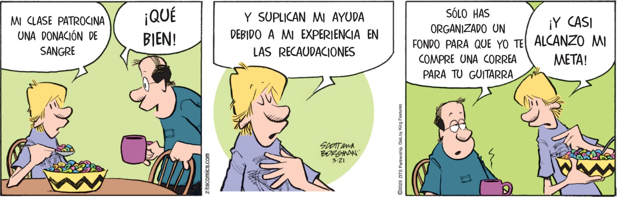 Conversation OCR: MI CLASE PATROCINA UNA DONACIÓN DE SANGRE ¡QUÉ BIEN! zitscomics.com Y SUPLICAN MI AYUDA DEBIDO A MI EXPERIENCIA EN LAS RECAUDACIONES SCOTT AND BORGMAN 3.21 ?2023 ZITS Partnership. Dist. by King Features SÓLO HAS ORGANIZADO UN FONDO PARA QUE YO TE COMPRE UNA CORREA PARA TU GUITARRA ¡Y CASI ALCANZO MI META! MI CLASE PATROCINA UNA DONACIÓN DE SANGRE ¡ QUÉ BIEN ! zitscomics.com Y SUPLICAN MI AYUDA DEBIDO A MI EXPERIENCIA EN LAS RECAUDACIONES SCOTT AND BORGMAN 3.21 ?2023 ZITS Partnership . Dist . by King Features SÓLO HAS ORGANIZADO UN FONDO PARA QUE YO TE COMPRE UNA CORREA PARA TU GUITARRA ¡ Y CASI ALCANZO MI META !