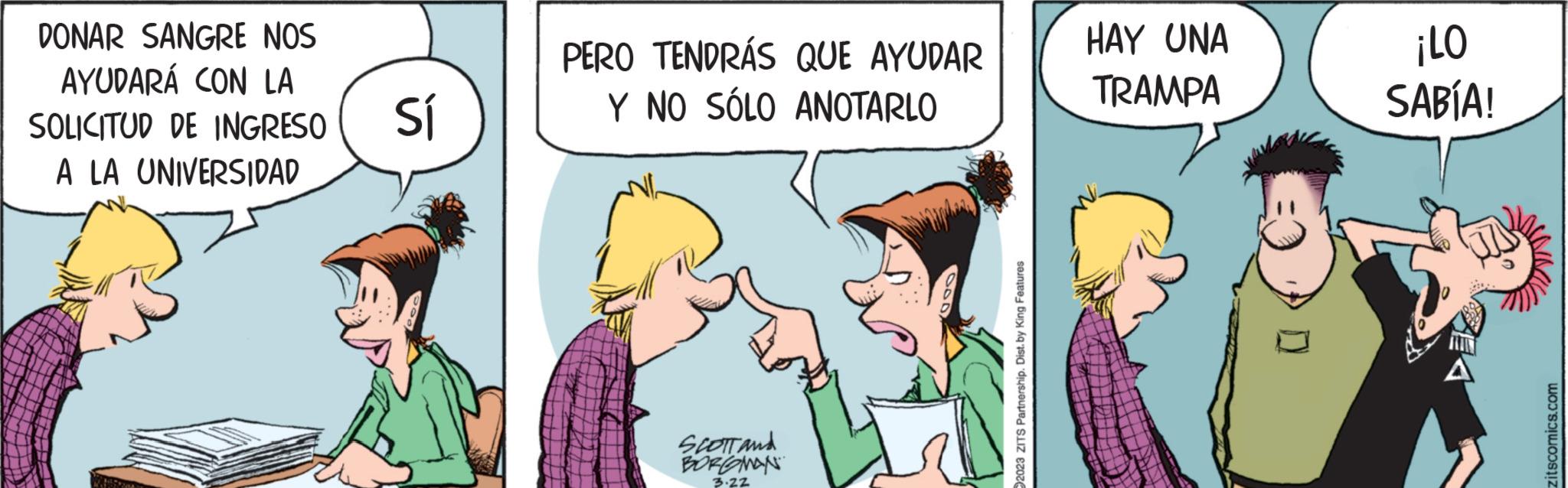Comic book OCR: DONAR SANGRE NOS AYUDARÁ CON LA SOLICITUD DE INGRESO A LA UNIVERSIDAD Sí TEX 6 PERO TENDRÁS QUE AYUDAR Y NO SÓLO ANOTARLO SCOTT and BORGMAN 3.22 2023 ZITS Partnership. Dist. by King Features HAY UNA TRAMPA ¡LO SABÍA! zitscomics.com DONAR SANGRE NOS AYUDARÁ CON LA SOLICITUD DE INGRESO A LA UNIVERSIDAD Sí TEX 6 PERO TENDRÁS QUE AYUDAR Y NO SÓLO ANOTARLO SCOTT and BORGMAN 3.22 2023 ZITS Partnership . Dist . by King Features HAY UNA TRAMPA ¡ LO SABÍA ! zitscomics.com