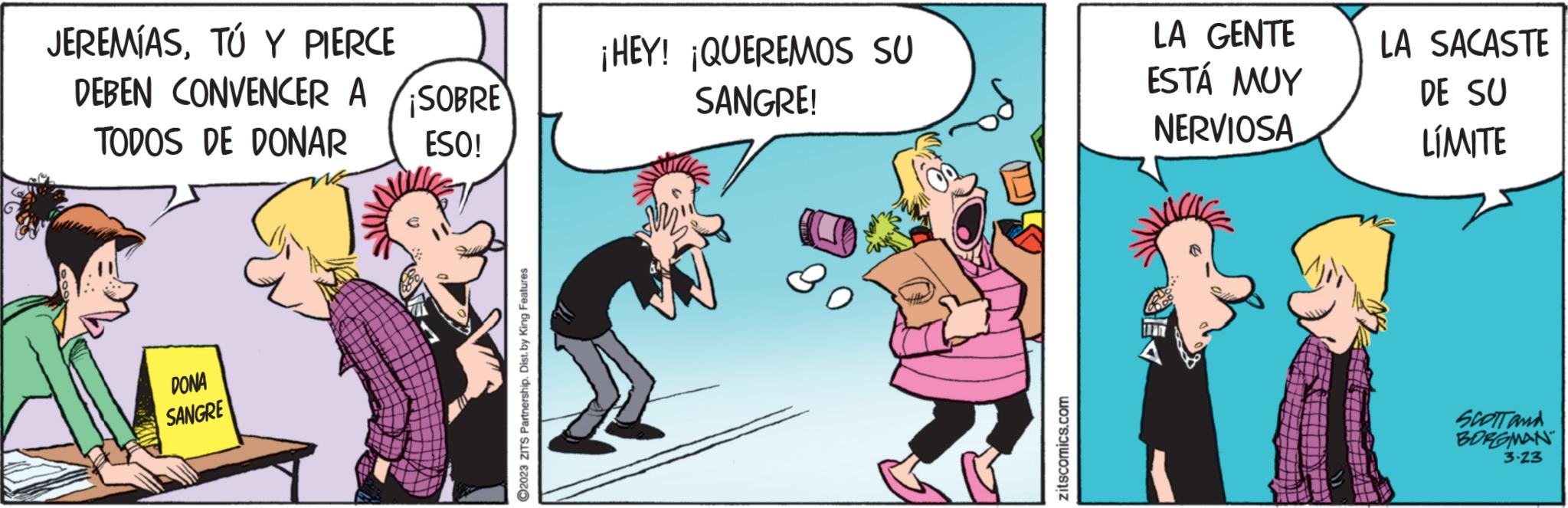 Conversation OCR: JEREMÍASTÚ Y PIERCE DEBEN CONVENCER A TODOS DE DONAR DONA SANGRE SOBRE ESO! ?2023 ZITS Partnership. Dist. by King Features ¡HEY! ¡QUEREMOS SU SANGRE! zitscomics.com LA GENTE ESTÁ MUY NERVIOSA LA SACASTE DE SU LÍMITE SCOTT and BORGMAN 3.23 JEREMÍASTÚ Y PIERCE DEBEN CONVENCER A TODOS DE DONAR DONA SANGRE SOBRE ESO ! ?2023 ZITS Partnership . Dist . by King Features ¡ HEY ! ¡ QUEREMOS SU SANGRE ! zitscomics.com LA GENTE ESTÁ MUY NERVIOSA LA SACASTE DE SU LÍMITE SCOTT and BORGMAN 3.23