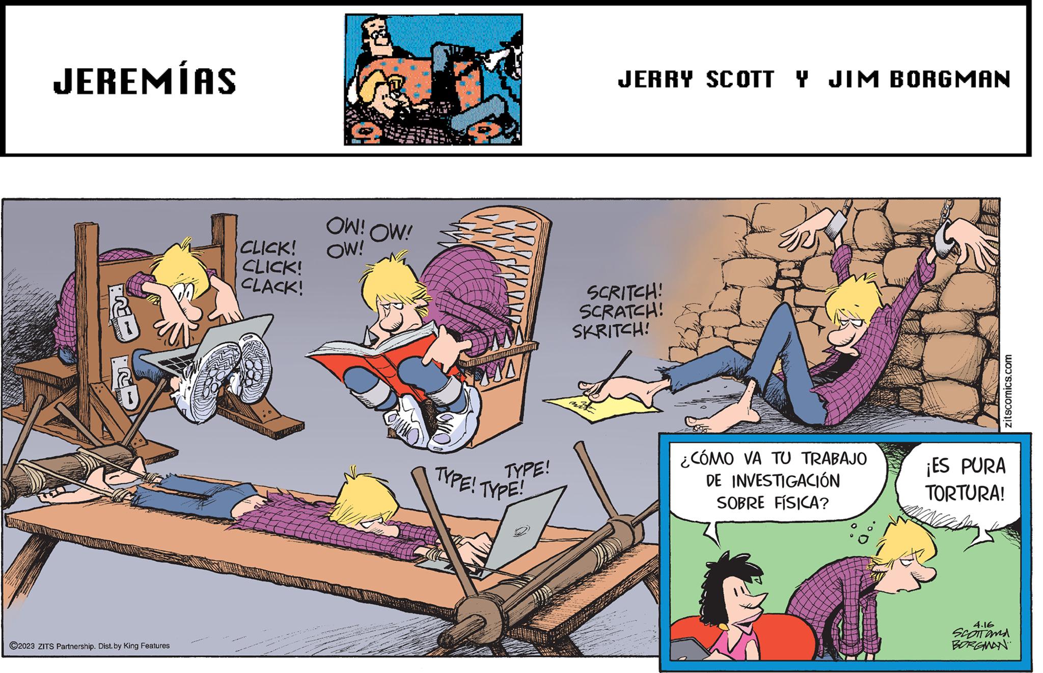 Comics OCR: JEREMÍAS ? ?2023 ZITS Partnership. Dist. by King Features CLICK! CLICK! CLACK! OW! OW! OW! 110 TYPE! TYPE! TYPE! JERRY SCOTT Y JIM BORGMAN SCRITCH! SCRATCH! SKRITCH! mit ¿CÓMO VA TU TRABAJO DE INVESTIGACIÓN SOBRE FÍSICA? zitscomics.com ¡ES PURA TORTURA! 4.16 SCOTTONA BORGMAN JEREMÍAS ? ?2023 ZITS Partnership . Dist . by King Features CLICK ! CLICK ! CLACK ! OW ! OW ! OW ! 110 TYPE ! TYPE ! TYPE ! JERRY SCOTT Y JIM BORGMAN SCRITCH ! SCRATCH ! SKRITCH ! mit ¿ CÓMO VA TU TRABAJO DE INVESTIGACIÓN SOBRE FÍSICA ? zitscomics.com ¡ ES PURA TORTURA ! 4.16 SCOTTONA BORGMAN