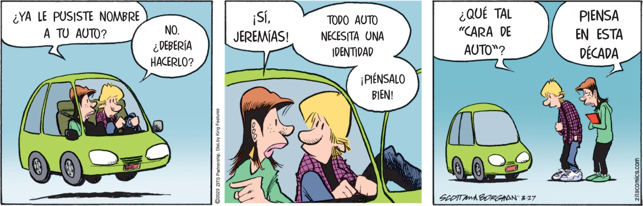 Fiction OCR: ¿YA LE PUSISTE NOMBRE A TU AUTO? 05 MAL NO. ¿DEBERÍA HACERLO? ?2023 ZITS Partnership. Dist.by King Features ¡SíJEREMÍAS! TODO AUTO NECESITA UNA IDENTIDAD ¡PIENSALO BIEN! ¿QUÉ TAL "CARA DE AUTO"? SCOTTAABORGMAN 3.27 PIENSA EN ESTA DÉCADA zitscomics.com ¿ YA LE PUSISTE NOMBRE A TU AUTO ? 05 MAL NO . ¿ DEBERÍA HACERLO ? ?2023 ZITS Partnership . Dist.by King Features ¡ SíJEREMÍAS ! TODO AUTO NECESITA UNA IDENTIDAD ¡ PIENSALO BIEN ! ¿ QUÉ TAL " CARA DE AUTO " ? SCOTTAABORGMAN 3.27 PIENSA EN ESTA DÉCADA zitscomics.com