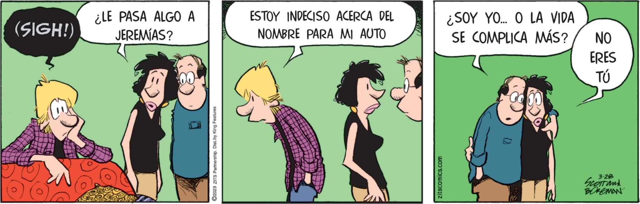 Interaction OCR: (SIGH!) ¿LE PASA ALGO A JEREMÍAS? ?2023 ZITS Partnership. Dist. by King Features ESTOY INDECISO ACERCA DEL NOMBRE PARA MI AUTO zitscomics.com ¿SOY YO... O LA VIDA SE COMPLICA MÁS? D NO ERES TÚ 3-28 Scott and BOREMAN ( SIGH ! ) ¿ LE PASA ALGO A JEREMÍAS ? ?2023 ZITS Partnership . Dist . by King Features ESTOY INDECISO ACERCA DEL NOMBRE PARA MI AUTO zitscomics.com ¿ SOY YO ... O LA VIDA SE COMPLICA MÁS ? D NO ERES TÚ 3-28 Scott and BOREMAN