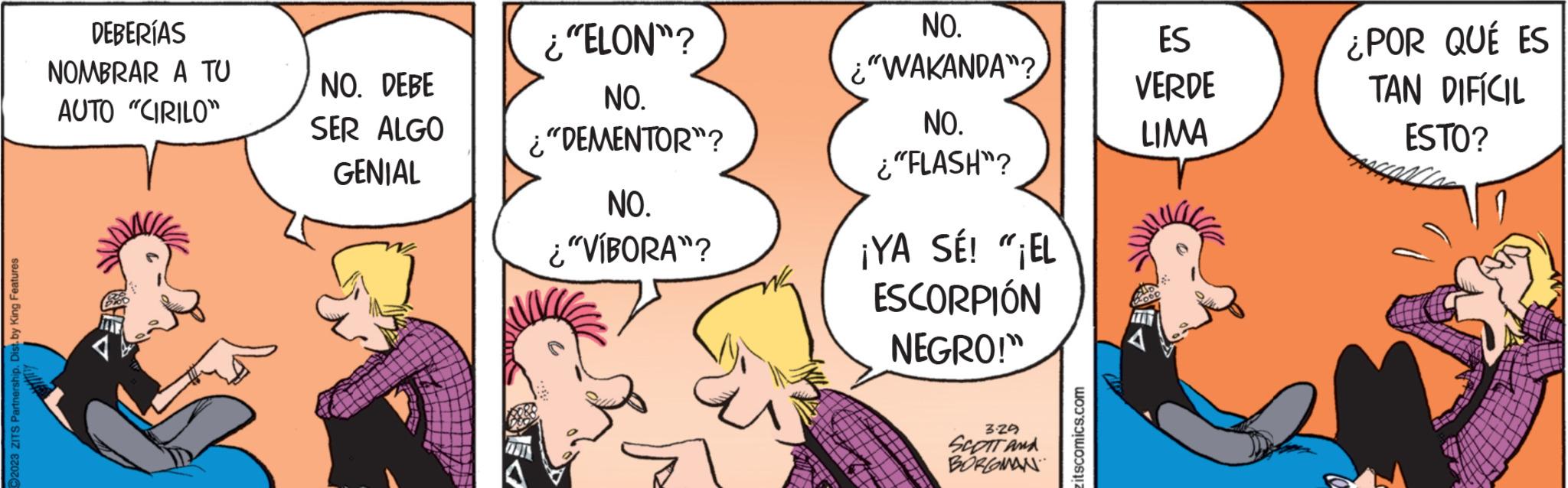 Gesture OCR: 92023 ZITS Partnership. Dist. by King Features DEBERÍAS NOMBRAR A TU AUTO "CIRILO" NO. DEBE SER ALGO GENIAL ¿"ELON"? NO. ¿"DEMENTOR"? CARIN NO. ¿"VÍBORA"? NO. ¿"WAKANDA"? NO. ¿"FLASH"? ¡YA SÉ! "¡EL ESCORPIÓN NEGRO!" 3.29 SCOTT AND BORGOMAN zitscomics.com ES VERDE LIMA ¿POR QUÉ ES TAN DIFÍCIL ESTO? 92023 ZITS Partnership . Dist . by King Features DEBERÍAS NOMBRAR A TU AUTO " CIRILO " NO . DEBE SER ALGO GENIAL ¿ " ELON " ? NO . ¿ " DEMENTOR " ? CARIN NO . ¿ " VÍBORA " ? NO . ¿ " WAKANDA " ? NO . ¿ " FLASH " ? ¡ YA SÉ ! " ¡ EL ESCORPIÓN NEGRO ! " 3.29 SCOTT AND BORGOMAN zitscomics.com ES VERDE LIMA ¿ POR QUÉ ES TAN DIFÍCIL ESTO ?