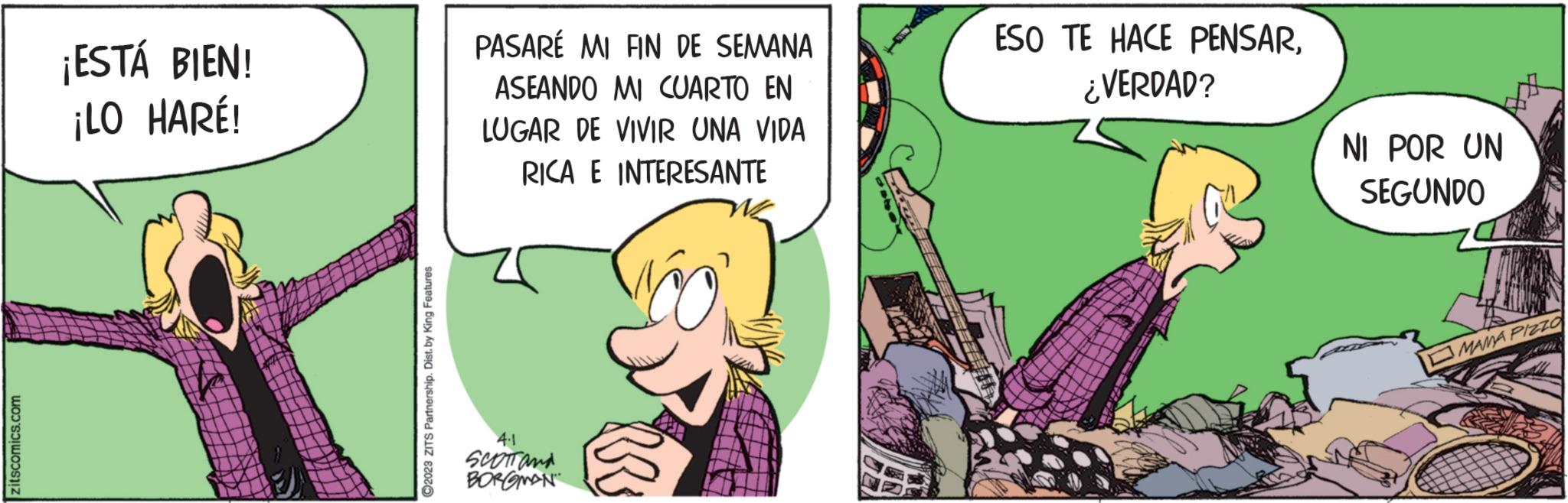 Fictional character OCR: zitscomics.com ¡ESTÁ BIEN! ¡LO HARÉ! ?2023 ZITS Partnership. Dist. by King Features PASARÉ MI FIN DE SEMANA ASEANDO MI CUARTO EN LUGAR DE VIVIR UNA VIDA RICA E INTERESANTE 4.1 SCOTT and BORGMAN BR ESO TE HACE PENSAR¿VERDAD? NI POR UN SEGUNDO MAMA PIZZO Com zitscomics.com ¡ ESTÁ BIEN ! ¡ LO HARÉ ! ?2023 ZITS Partnership . Dist . by King Features PASARÉ MI FIN DE SEMANA ASEANDO MI CUARTO EN LUGAR DE VIVIR UNA VIDA RICA E INTERESANTE 4.1 SCOTT and BORGMAN BR ESO TE HACE PENSAR¿ VERDAD ? NI POR UN SEGUNDO MAMA PIZZO Com