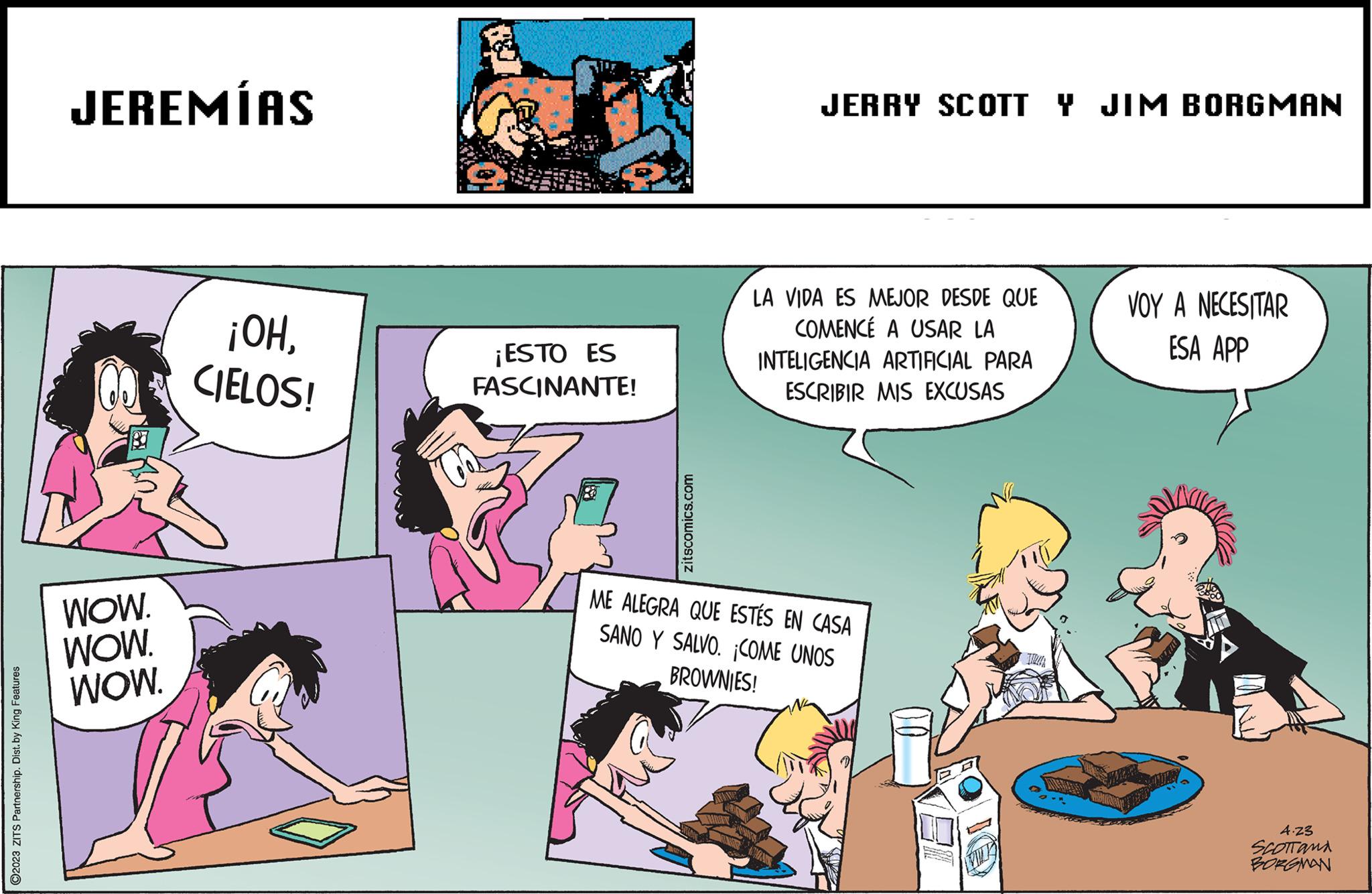 Line OCR: ?2023 ZITS Partnership. Dist. by King Features JEREMÍAS WOW. WOW. WOW. ¡OHCIELOS! ¡ESTO ES FASCINANTE! Toas zitscomics.com JERRY SCOTT Y JIM BORGMAN LA VIDA ES MEJOR DESDE QUE COMENCÉ A USAR LA INTELIGENCIA ARTIFICIAL PARA ESCRIBIR MIS EXCUSAS ME ALEGRA QUE ESTÉS EN CASA SANO Y SALVO. ¡COME UNOS BROWNIES! VOY A NECESITAR ESA APP 4.23 SCOTTAMA BORGMAN ?2023 ZITS Partnership . Dist . by King Features JEREMÍAS WOW . WOW . WOW . ¡ OHCIELOS ! ¡ ESTO ES FASCINANTE ! Toas zitscomics.com JERRY SCOTT Y JIM BORGMAN LA VIDA ES MEJOR DESDE QUE COMENCÉ A USAR LA INTELIGENCIA ARTIFICIAL PARA ESCRIBIR MIS EXCUSAS ME ALEGRA QUE ESTÉS EN CASA SANO Y SALVO . ¡ COME UNOS BROWNIES ! VOY A NECESITAR ESA APP 4.23 SCOTTAMA BORGMAN