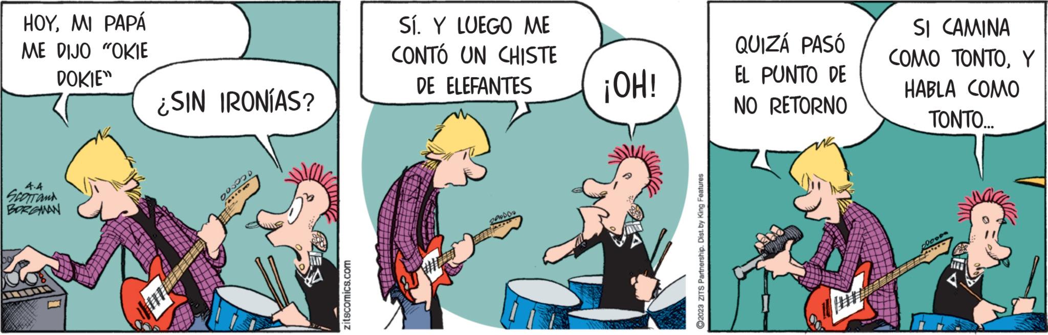Humour OCR: HOYMI PAPÁ ME DIJO "OKIE DOKIE" 4.4 SCOTT AND BORGMAN ¿SIN IRONÍAS? 200 zitscomics.com Sí. Y LUEGO ME CONTÓ UN CHISTE DE ELEFANTES PRADOR EFTTIARE ¡OH! ?2023 ZITS Partnership. Dist. by King Features QUIZÁ PASÓ EL PUNTO DE NO RETORNO SI CAMINA COMO TONTOY HABLA COMO TONTO.... 09009 HOYMI PAPÁ ME DIJO " OKIE DOKIE " 4.4 SCOTT AND BORGMAN ¿ SIN IRONÍAS ? 200 zitscomics.com Sí . Y LUEGO ME CONTÓ UN CHISTE DE ELEFANTES PRADOR EFTTIARE ¡ OH ! ?2023 ZITS Partnership . Dist . by King Features QUIZÁ PASÓ EL PUNTO DE NO RETORNO SI CAMINA COMO TONTOY HABLA COMO TONTO .... 09009