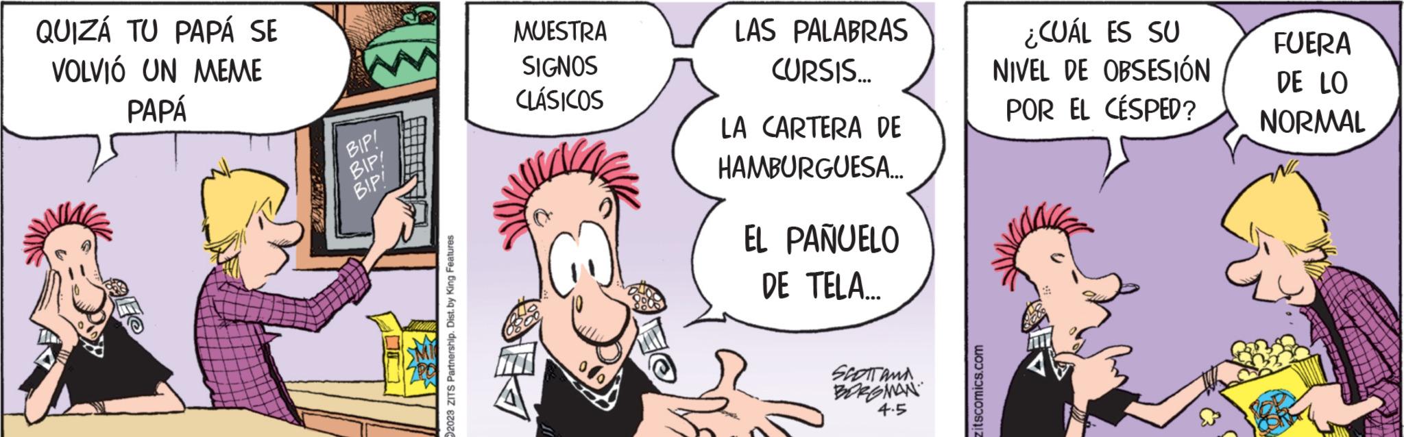 Sharing OCR: QUIZÁ TU PAPÁ SE VOLVIÓ UN MEME PAPÁ BIP! BIP! BIP! 2023 ZITS Partnership. Dist. by King Features MUESTRA SIGNOS CLÁSICOS LAS PALABRAS CURSIS... LA CARTERA DE HAMBURGUESA... EL PAÑUELO DE TELA... SPOTTAND. BORGMAN 4.5 itscomics.com ¿CUÁL ES SU NIVEL DE OBSESIÓN POR EL CÉSPED? FUERA DE LO NORMAL QUIZÁ TU PAPÁ SE VOLVIÓ UN MEME PAPÁ BIP ! BIP ! BIP ! 2023 ZITS Partnership . Dist . by King Features MUESTRA SIGNOS CLÁSICOS LAS PALABRAS CURSIS ... LA CARTERA DE HAMBURGUESA ... EL PAÑUELO DE TELA ... SPOTTAND . BORGMAN 4.5 itscomics.com ¿ CUÁL ES SU NIVEL DE OBSESIÓN POR EL CÉSPED ? FUERA DE LO NORMAL