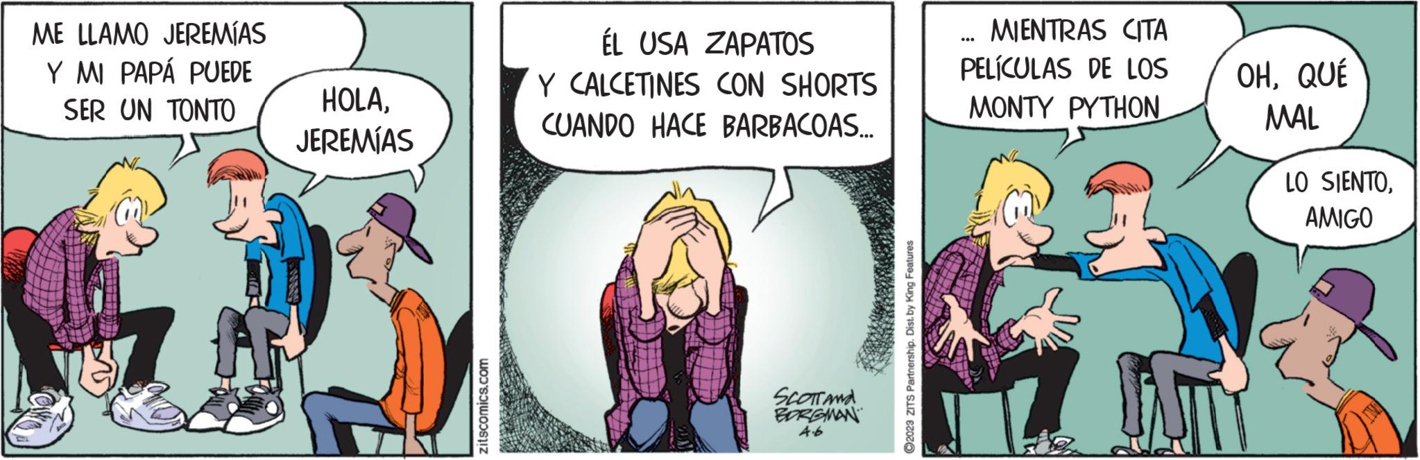 Comic book OCR: ME LLAMO JEREMÍAS Y MI PAPÁ PUEDE SER UN TONTO HOLAJEREMÍAS ANTAR zitscomics.com ÉL USA ZAPATOS Y CALCETINES CON SHORTS CUANDO HACE BARBACOAS... SCOTT AND BORGMAN 4.6 2023 ZITS Partnership. Dist. by King Features MIENTRAS CITA PELÍCULAS DE LOS MONTY PYTHON OHQUÉ MAL LAT LO SIENTOAMIGO ME LLAMO JEREMÍAS Y MI PAPÁ PUEDE SER UN TONTO HOLAJEREMÍAS ANTAR zitscomics.com ÉL USA ZAPATOS Y CALCETINES CON SHORTS CUANDO HACE BARBACOAS ... SCOTT AND BORGMAN 4.6 2023 ZITS Partnership . Dist . by King Features MIENTRAS CITA PELÍCULAS DE LOS MONTY PYTHON OHQUÉ MAL LAT LO SIENTO
