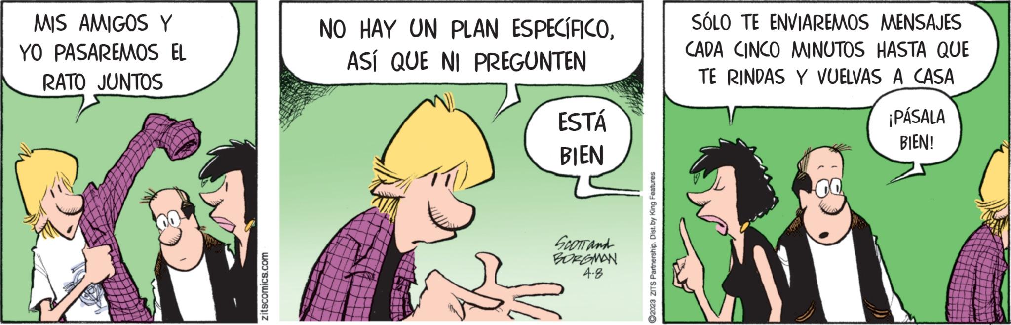 Line OCR: MIS AMIGOS Y YO PASAREMOS EL RATO JUNTOS zitscomics.com NO HAY UN PLAN ESPECÍFICOASÍ QUE NI PREGUNTEN ESTÁ BIEN SCOTTand BORGMAN 4-8 2023 ZITS Partnership. Dist. by King Features SÓLO TE ENVIAREMOS MENSAJES CADA CINCO MINUTOS HASTA QUE TE RINDAS Y VUELVAS A CASA ¡PÁSALA BIEN! MIS AMIGOS Y YO PASAREMOS EL RATO JUNTOS zitscomics.com NO HAY UN PLAN ESPECÍFICOASÍ QUE NI PREGUNTEN ESTÁ BIEN SCOTTand BORGMAN 4-8 2023 ZITS Partnership . Dist . by King Features SÓLO TE ENVIAREMOS MENSAJES CADA CINCO MINUTOS HASTA QUE TE RINDAS Y VUELVAS A CASA ¡ PÁSALA BIEN !