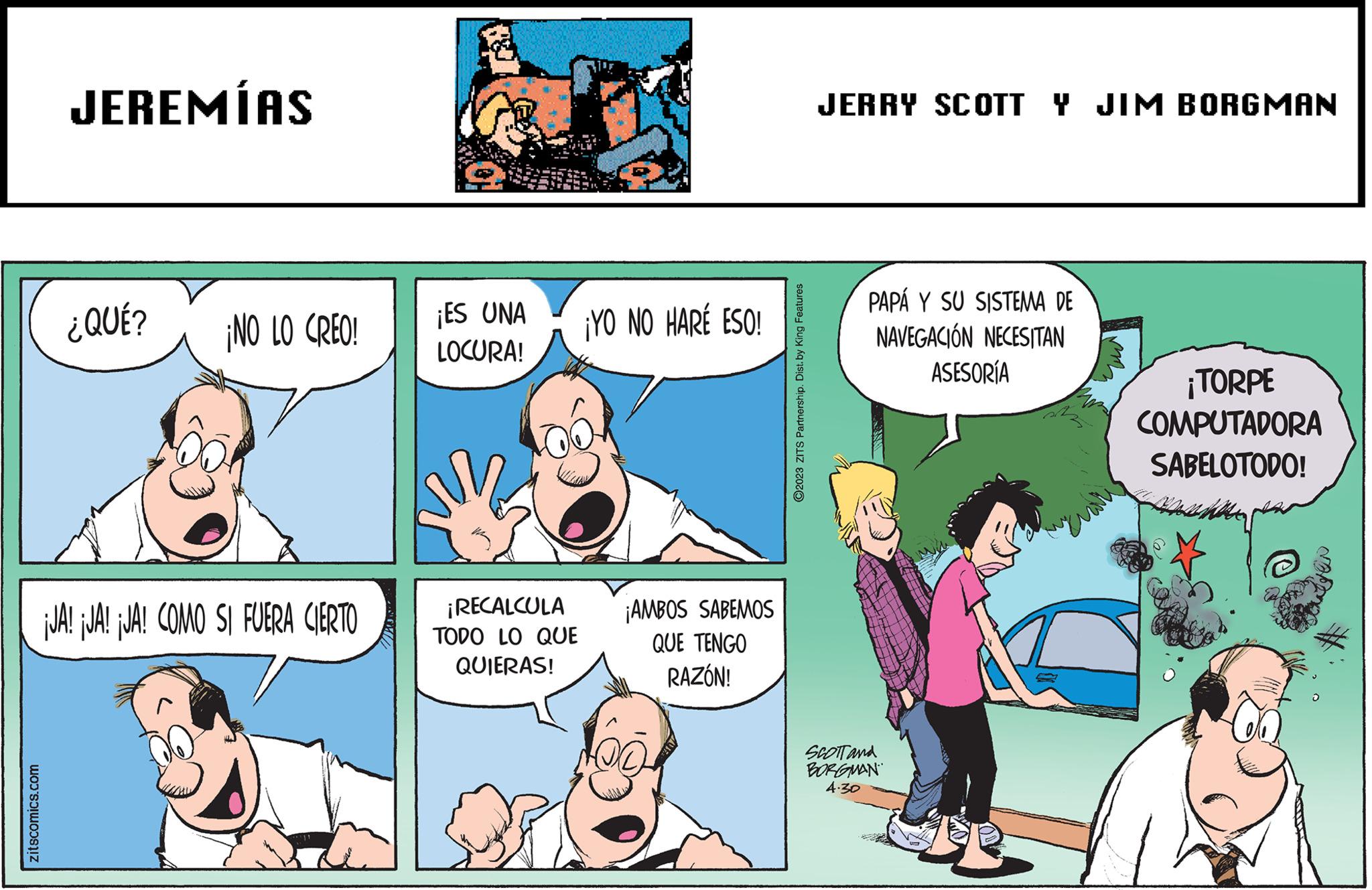 Art OCR: zitscomics.com JEREMÍAS ¿QUÉ? ¡NO LO CREO! ¡JA! JA! JA! COMO SI FUERA CIERTO ¡ES UNA LOCURA! ¡RECALCULA TODO LO QUE QUIERAS! ¡YO NO HARÉ ESO! ¡AMBOS SABEMOS QUE TENGO RAZÓN! ?2023 ZITS Partnership. Dist. by King Features JERRY SCOTT Y JIM BORGMAN PAPÁ Y SU SISTEMA DE NAVEGACIÓN NECESITAN ASESORÍA SCOTT and BORGMAN 4.30 ¡TORPE COMPUTADORA SABELOTODO! zitscomics.com JEREMÍAS ¿ QUÉ ? ¡ NO LO CREO ! ¡ JA ! JA ! JA ! COMO SI FUERA CIERTO ¡ ES UNA LOCURA ! ¡ RECALCULA TODO LO QUE QUIERAS ! ¡ YO NO HARÉ ESO ! ¡ AMBOS SABEMOS QUE TENGO RAZÓN ! ?2023 ZITS Partnership . Dist . by King Features JERRY SCOTT Y JIM BORGMAN PAPÁ Y SU SISTEMA DE NAVEGACIÓN NECESITAN ASESORÍA SCOTT and BORGMAN 4.30 ¡ TORPE COMPUTADORA SABELOTODO !