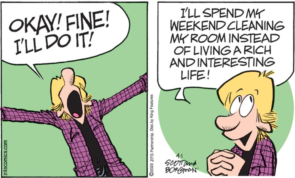 Art OCR: zitscomics.com OKAY! FINE! I'LL DO IT! ?2023 ZITS Partnership. Dist. by King Features I'LL SPEND MY WEEKEND CLEANING MY ROOM INSTEAD OF LIVING A RICH AND INTERESTING LIFE! 4.1 SCOTT and BORGMAN zitscomics.com OKAY ! FINE ! I'LL DO IT ! ?2023 ZITS Partnership . Dist . by King Features I'LL SPEND MY WEEKEND CLEANING MY ROOM INSTEAD OF LIVING A RICH AND INTERESTING LIFE ! 4.1 SCOTT and BORGMAN