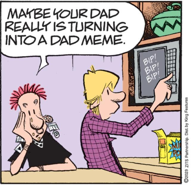 People OCR: MAYBE YOUR DAD REALLY IS TURNING INTO A DAD MEME. 10 (1 E@ BIP! BIP! BIP! ?2023 ZITS Partnership. Dist. by King Features MAYBE YOUR DAD REALLY IS TURNING INTO A DAD MEME . 10 ( 1 E @ BIP ! BIP ! BIP ! ?2023 ZITS Partnership . Dist . by King Features