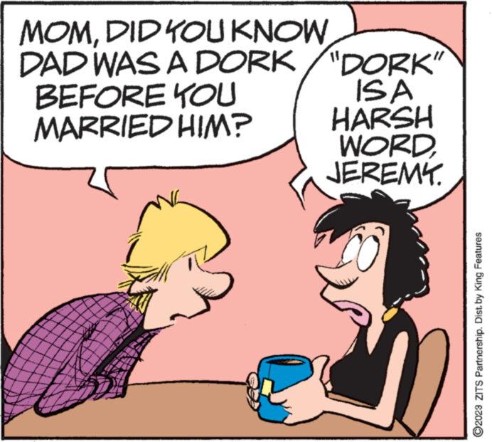 Gesture OCR: MOMDID YOU KNOW DAD WAS A DORK/"DORK" BEFORE YOU MARRIED HIM? ** www *NN ISA HARSH WORDJEREMY. ?2023 ZITS Partnership. Dist. by King Features MOMDID YOU KNOW DAD WAS A DORK / " DORK " BEFORE YOU MARRIED HIM ? ** www * NN ISA HARSH WORDJEREMY . ?2023 ZITS Partnership . Dist . by King Features