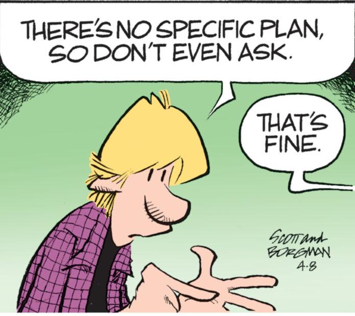 Font OCR: THERE'S NO SPECIFIC PLANSO DON'T EVEN ASK. THAT'S FINE. SCOTT and BORGMAN 4-8 THERE'S NO SPECIFIC PLANSO DON'T EVEN ASK . THAT'S FINE . SCOTT and BORGMAN 4-8