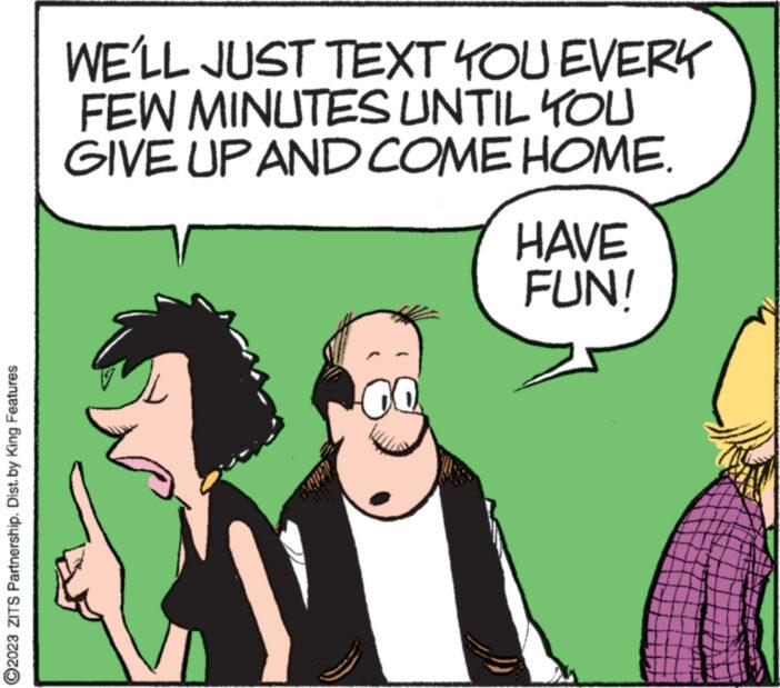Adaptation OCR: ?2023 ZITS Partnership. Dist. by King Features WE'LL JUST TEXT YOU EVERY FEW MINUTES UNTIL YOU GIVE UP AND COME HOME. HAVE FUN! ?2023 ZITS Partnership . Dist . by King Features WE'LL JUST TEXT YOU EVERY FEW MINUTES UNTIL YOU GIVE UP AND COME HOME . HAVE FUN !