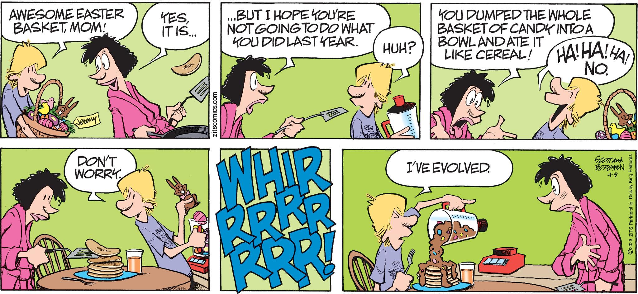 Mammal OCR: AWESOME EASTER BASKET MOM! Jeremy DON'T WORRY YESIT IS... zitscomics.com ...BUT I HOPE YOU'RE NOT GOING TO DO WHAT KOU DID LAST YEAR. WHIR RRÅR R W HUH? KOU DUMPED THE WHOLE BASKET OF CANDY INTO A BOWL AND ATE IT LIKE CEREAL! HAHA! HA! NO. I'VE EVOLVED. www SCOTT and BORGMAN 4-9 ?2023 ZITS Partnership. Dist. by King Features AWESOME EASTER BASKET MOM ! Jeremy DON'T WORRY YESIT IS ... zitscomics.com ... BUT I HOPE YOU'RE NOT GOING TO DO WHAT KOU DID LAST YEAR . WHIR RRÅR R W HUH ? KOU DUMPED THE WHOLE BASKET OF CANDY INTO A BOWL AND ATE IT LIKE CEREAL ! HAHA ! HA ! NO . I'VE EVOLVED . www SCOTT and BORGMAN 4-9 ?2023 ZITS Partnership . Dist . by King Features