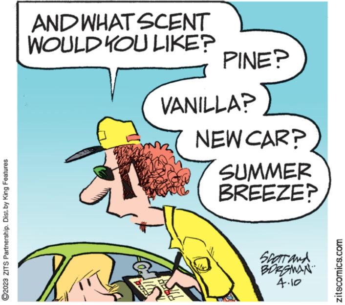 Humour OCR: ?2023 ZITS Partnership. Dist. by King Features AND WHAT SCENT WOULD YOU LIKE? KIT Clis N PINE? VANILLA? NEW CAR? SUMMER BREEZE? Scart and BORGMAN 4.10 zitscomics.com ?2023 ZITS Partnership . Dist . by King Features AND WHAT SCENT WOULD YOU LIKE ? KIT Clis N PINE ? VANILLA ? NEW CAR ? SUMMER BREEZE ? Scart and BORGMAN 4.10 zitscomics.com