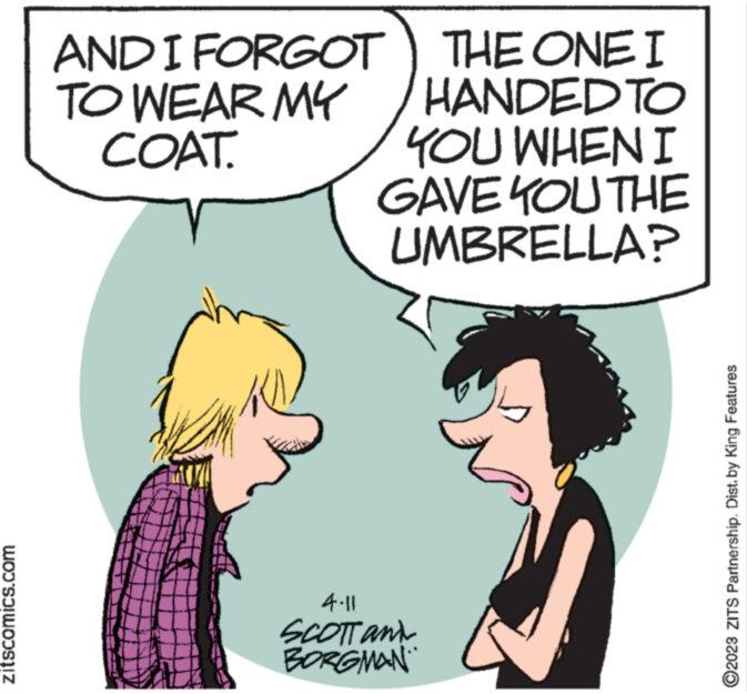Jaw OCR: zitscomics.com THE ONE I HANDED TO YOU WHEN I GAVE YOU THE UMBRELLA? AND I FORGOT TO WEAR MY COAT. 4.11 SCOTT and BORGMAN ?2023 ZITS Partnership. Dist. by King Features zitscomics.com THE ONE I HANDED TO YOU WHEN I GAVE YOU THE UMBRELLA ? AND I FORGOT TO WEAR MY COAT . 4.11 SCOTT and BORGMAN ?2023 ZITS Partnership . Dist . by King Features