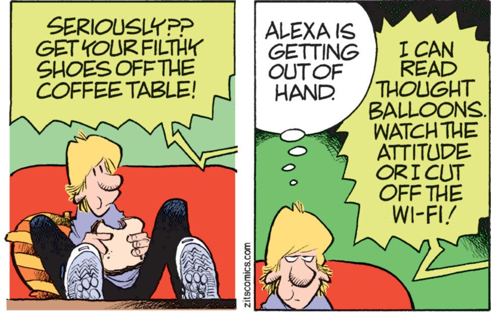 Conversation OCR: SERIOUSLY?? GET YOUR FILTHY SHOES OFF THE COFFEE TABLE! 2STILAIS zitscomics.com ALEXA IS GETTING OUT OF HAND. I CAN READ THOUGHT BALLOONS. WATCH THE ATTITUDE ORI CUT OFF THE WI-FI! SERIOUSLY ?? GET YOUR FILTHY SHOES OFF THE COFFEE TABLE ! 2STILAIS zitscomics.com ALEXA IS GETTING OUT OF HAND . I CAN READ THOUGHT BALLOONS . WATCH THE ATTITUDE ORI CUT OFF THE WI - FI !