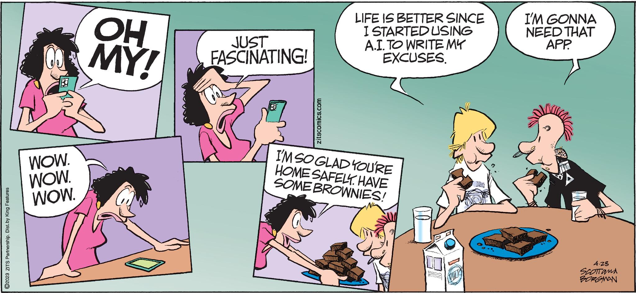 Parallel OCR: ?2023 ZITS Partnership. Dist. by King Features WOW. WOW. WOW. OH MY! JUST FASCINATING! zitscomics.com LIFE IS BETTER SINCE I STARTED USING A.I. TO WRITE MY EXCUSES. I'M SO GLAD YOU'RE HOME SAFELY. HAVE SOME BROWNIES! FIL I'M GONNA NEED THAT APP. 4.23 SCOTTAMA BORGMAN ?2023 ZITS Partnership . Dist . by King Features WOW . WOW . WOW . OH MY ! JUST FASCINATING ! zitscomics.com LIFE IS BETTER SINCE I STARTED USING A.I. TO WRITE MY EXCUSES . I'M SO GLAD YOU'RE HOME SAFELY . HAVE SOME BROWNIES ! FIL I'M GONNA NEED THAT APP . 4.23 SCOTTAMA BORGMAN