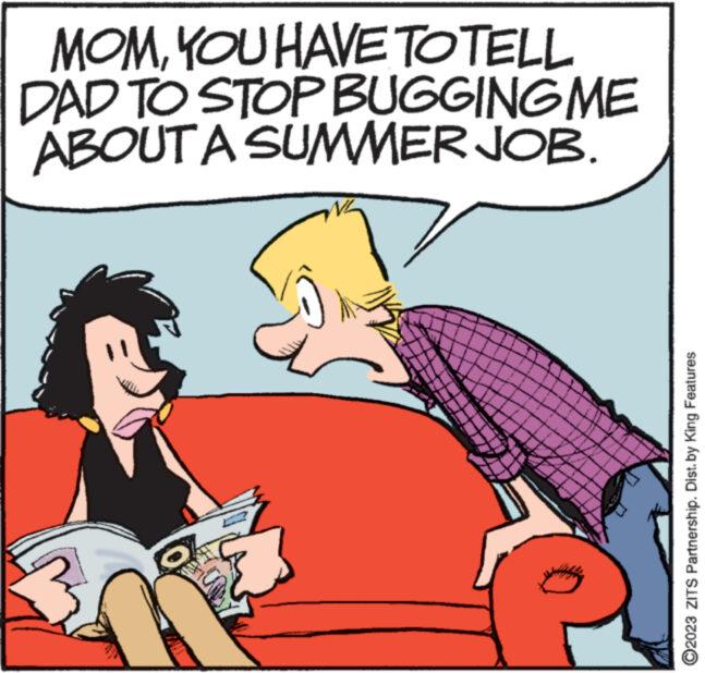 Line OCR: MOMYOU HAVE TO TELL DAD TO STOP BUGGING ME ABOUT A SUMMER JOB. ?2023 ZITS Partnership. Dist. by King Features MOMYOU HAVE TO TELL DAD TO STOP BUGGING ME ABOUT A SUMMER JOB . ?2023 ZITS Partnership . Dist . by King Features