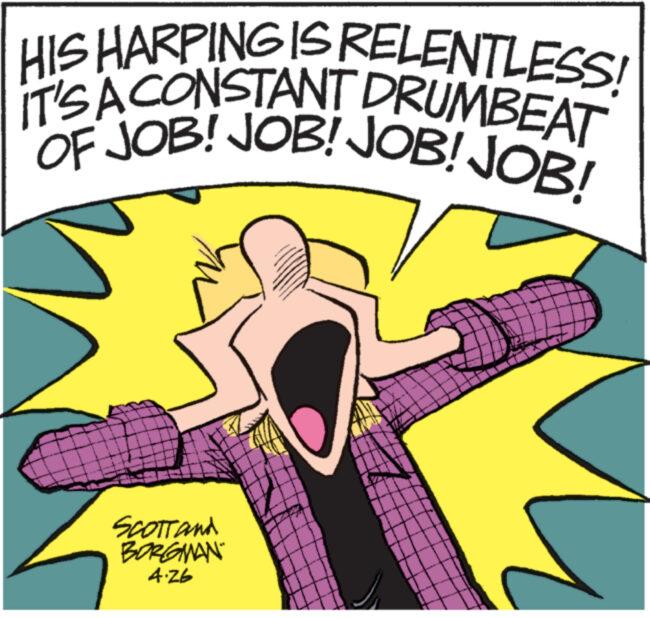 Sharing OCR: HIS HARPING IS RELENTLESS! IT'S A CONSTANT DRUMBEAT OF JOB! JOB! JOB! JOB! SCOTT and BORGMAN 4.26 www...... HIS HARPING IS RELENTLESS ! IT'S A CONSTANT DRUMBEAT OF JOB ! JOB ! JOB ! JOB ! SCOTT and BORGMAN 4.26 www ......