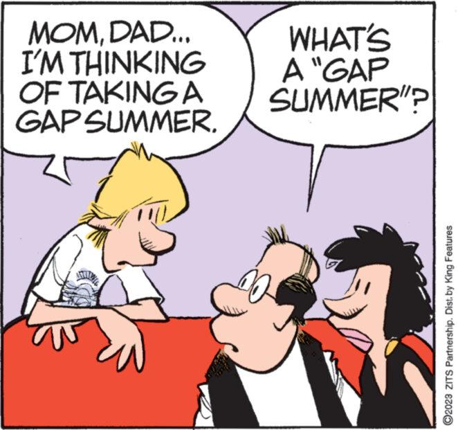 Interaction OCR: MOMDAD... I'M THINKING OF TAKING A GAP SUMMER. ANTILLY WHAT'S A "GAP SUMMER"? WANYAM ?2023 ZITS Partnership. Dist. by King Features MOMDAD ... I'M THINKING OF TAKING A GAP SUMMER . ANTILLY WHAT'S A " GAP SUMMER " ? WANYAM ?2023 ZITS Partnership . Dist . by King Features