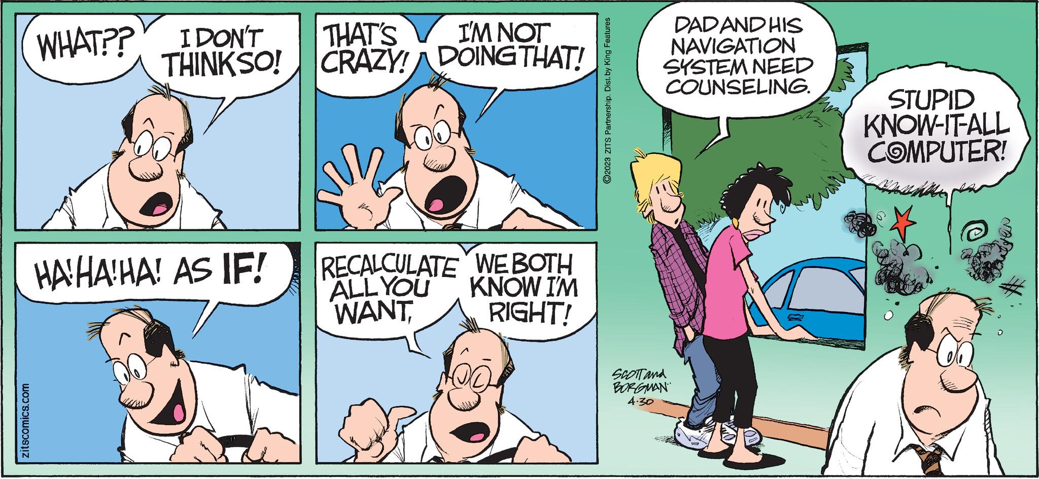 Line OCR: zitscomics.com WHAT?? I DON'T THINKSO! HAHAHA! AS IF! I'M NOT THAT'S CRAZY! DOING THAT! RECALCULATE ALL YOU WANTWE BOTH KNOW I'M RIGHT! ?2023 ZITS Partnership. Dist. by King Features DAD AND HIS NAVIGATION SYSTEM NEED COUNSELING. SCOTT and BORGMAN 4.30 STUPID KNOW-IT-ALL COMPUTER! zitscomics.com WHAT ?? I DON'T THINKSO ! HAHAHA ! AS IF ! I'M NOT THAT'S CRAZY ! DOING THAT ! RECALCULATE ALL YOU WANTWE BOTH KNOW I'M RIGHT ! ?2023 ZITS Partnership . Dist . by King Features DAD AND HIS NAVIGATION SYSTEM NEED COUNSELING . SCOTT and BORGMAN 4.30 STUPID KNOW - IT - ALL COMPUTER !
