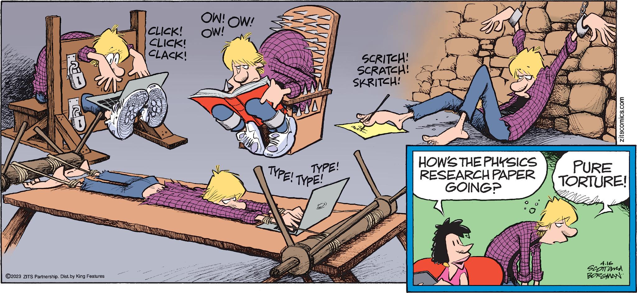 Humour OCR: 12 ?2023 ZITS Partnership. Dist. by King Features CLICK! CLICK! CLACK! OW! OW! OW! WWW.INSON TYPE! TYPE! TYPE! SCRITCH! SCRATCH! SKRITCH! HOW'S THE PHYSICS RESEARCH PAPER GOING? zitscomics.com PURE TORTURE! 4.16 SCOTT and BORGMAN 12 ?2023 ZITS Partnership . Dist . by King Features CLICK ! CLICK ! CLACK ! OW ! OW ! OW ! WWW.INSON TYPE ! TYPE ! TYPE ! SCRITCH ! SCRATCH ! SKRITCH ! HOW'S THE PHYSICS RESEARCH PAPER GOING ? zitscomics.com PURE TORTURE ! 4.16 SCOTT and BORGMAN