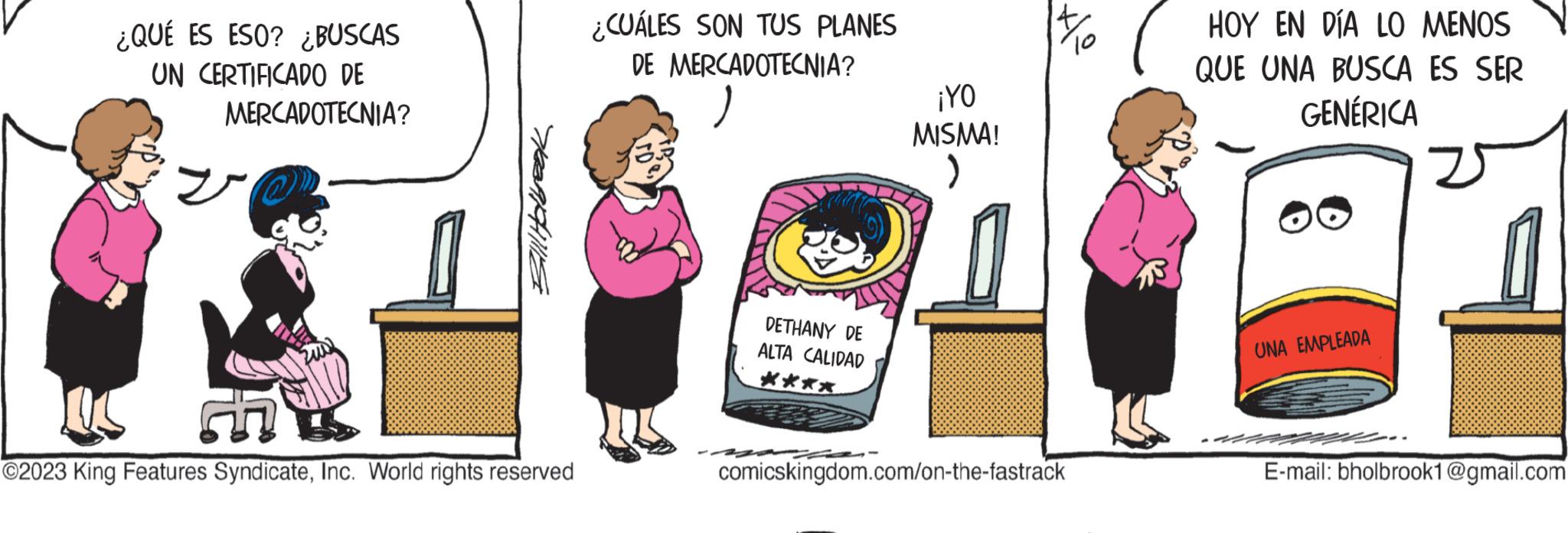 Happy OCR: ¿QUÉ ES ESO? ¿BUSCAS UN CERTIFICADO DE MERCADOTECNIA? IC ?2023 King Features SyndicateInc. World rights reserved ¿CUÁLES SON TUS PLANES DE MERCADOTECNIA? DETHANY DE ALTA CALIDAD ** ¡YO MISMA! ) 14/10 comicskingdom.com/on-the-fastrack HOY EN DÍA LO MENOS QUE UNA BUSCA ES SER GENÉRICA UNA EMPLEADA 25 E-mail: bholbrook1@gmail.com ¿ QUÉ ES ESO ? ¿ BUSCAS UN CERTIFICADO DE MERCADOTECNIA ? IC ?2023 King Features SyndicateInc. World rights reserved ¿ CUÁLES SON TUS PLANES DE MERCADOTECNIA ? DETHANY DE ALTA CALIDAD ** ¡ YO MISMA ! ) 14/10 comicskingdom.com/on-the-fastrack HOY EN DÍA LO MENOS QUE UNA BUSCA ES SER GENÉRICA UNA EMPLEADA 25 E - mail : bholbrook1@gmail.com