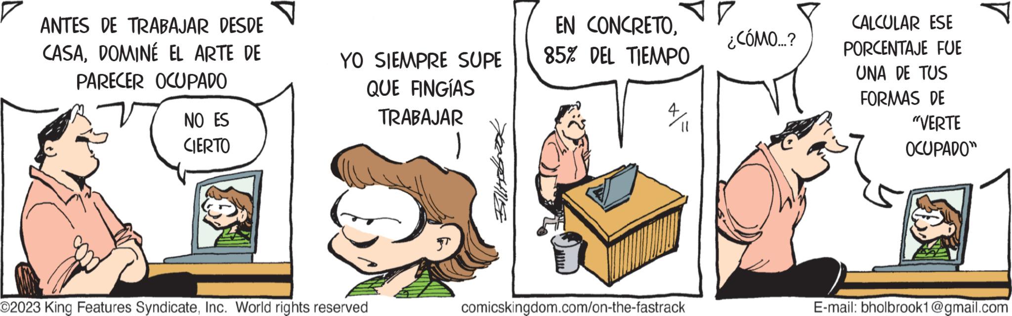 Fictional character OCR: ANTES DE TRABAJAR DESDE CASADOMINÉ EL ARTE DE PARECER OCUPADO NO ES CIERTO YO SIEMPRE SUPE QUE FINGÍAS TRABAJAR O2023 King Features SyndicateInc. World rights reserved Fillitst EN CONCRETO85% DEL TIEMPO comicskingdom.com/on-the-fastrack ¿CÓMO...? CALCULAR ESE PORCENTAJE FUE UNA DE TUS FORMAS DE "VERTE OCUPADO" E-mail: bholbrook1@gmail.com ANTES DE TRABAJAR DESDE CASADOMINÉ EL ARTE DE PARECER OCUPADO NO ES CIERTO YO SIEMPRE SUPE QUE FINGÍAS TRABAJAR O2023 King Features SyndicateInc. World rights reserved Fillitst EN CONCRETO85 % DEL TIEMPO comicskingdom.com/on-the-fastrack ¿ CÓMO ... ? CALCULAR ESE PORCENTAJE FUE UNA DE TUS FORMAS DE " VERTE OCUPADO " E - mail : bholbrook1@gmail.com