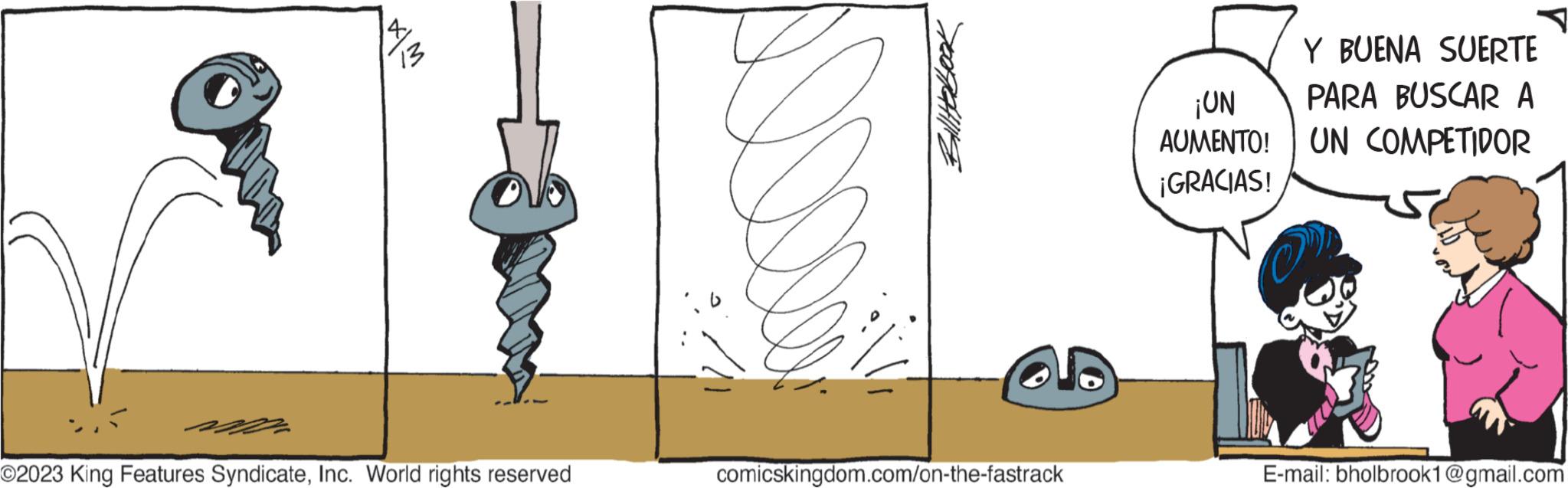 Drawing OCR: X|M 13 O2023 King Features SyndicateInc. World rights reserved comicskingdom.com/on-the-fastrack ¡UN AUMENTO! ¡GRACIAS! Y BUENA SUERTE PARA BUSCAR A UN COMPETIDOR OP! E-mail: bholbrook1@gmail.com X | M 13 O2023 King Features SyndicateInc. World rights reserved comicskingdom.com/on-the-fastrack ¡ UN AUMENTO ! ¡ GRACIAS ! Y BUENA SUERTE PARA BUSCAR A UN COMPETIDOR OP ! E - mail : bholbrook1@gmail.com