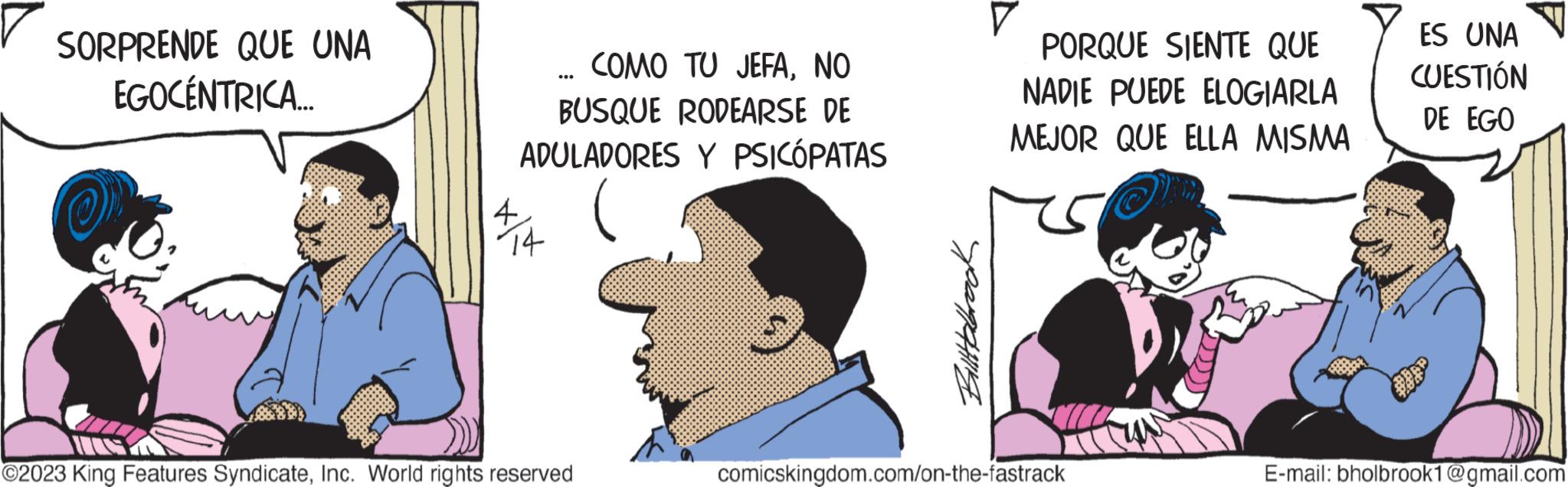 Art OCR: SORPRENDE QUE UNA EGOCÉNTRICA..... COMO TU JEFANO BUSQUE RODEARSE DE ADULADORES Y PSICÓPATAS ?2023 King Features SyndicateInc. World rights reserved Billabrook PORQUE SIENTE QUE NADIE PUEDE ELOGIARLA MEJOR QUE ELLA MISMA comicskingdom.com/on-the-fastrack ES UNA CUESTIÓN DE EGO E-mail: bholbrook1@gmail.com SORPRENDE QUE UNA EGOCÉNTRICA ..... COMO TU JEFANO BUSQUE RODEARSE DE ADULADORES Y PSICÓPATAS ?2023 King Features SyndicateInc. World rights reserved Billabrook PORQUE SIENTE QUE NADIE PUEDE ELOGIARLA MEJOR QUE ELLA MISMA comicskingdom.com/on-the-fastrack ES UNA CUESTIÓN DE EGO E - mail : bholbrook1@gmail.com