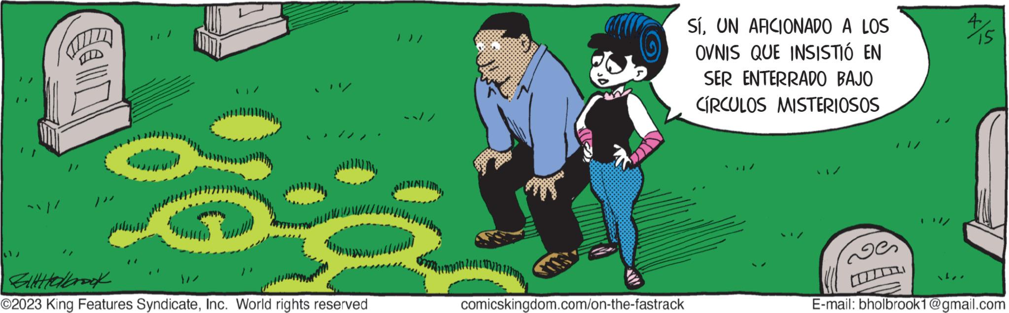 Illustration OCR: ?? Billabrook ?2023 King Features SyndicateInc. World rights reserved comicskingdom.com/on-the-fastrack SíUN AFICIONADO A LOS OVNIS QUE INSISTIÓ EN SER ENTERRADO BAJO CÍRCULOS MISTERIOSOS 15 E-mail: bholbrook1@gmail.com ? ? Billabrook ?2023 King Features SyndicateInc. World rights reserved comicskingdom.com/on-the-fastrack SíUN AFICIONADO A LOS OVNIS QUE INSISTIÓ EN SER ENTERRADO BAJO CÍRCULOS MISTERIOSOS 15 E - mail : bholbrook1@gmail.com