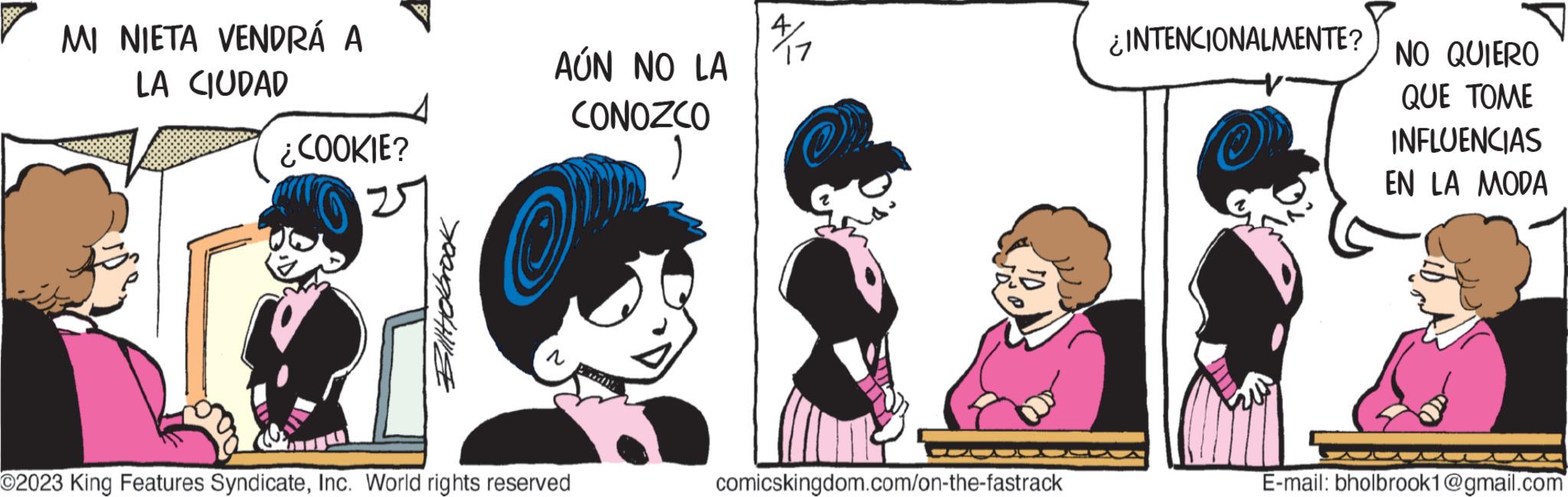 Art OCR: MI NIETA VENDRÁ A LA CIUDAD ¿COOKIE? Biltyolbrook AÚN NO LA CONOZCO ) Op O2023 King Features SyndicateInc. World rights reserved 4 17 comicskingdom.com/on-the-fastrack ¿INTENCIONALMENTE? ? NO QUIERO QUE TOME INFLUENCIAS EN LA MODA E-mail: bholbrook1@gmail.com MI NIETA VENDRÁ A LA CIUDAD ¿ COOKIE ? Biltyolbrook AÚN NO LA CONOZCO ) Op O2023 King Features SyndicateInc. World rights reserved 4 17 comicskingdom.com/on-the-fastrack ¿ INTENCIONALMENTE ? ? NO QUIERO QUE TOME INFLUENCIAS EN LA MODA E - mail : bholbrook1@gmail.com