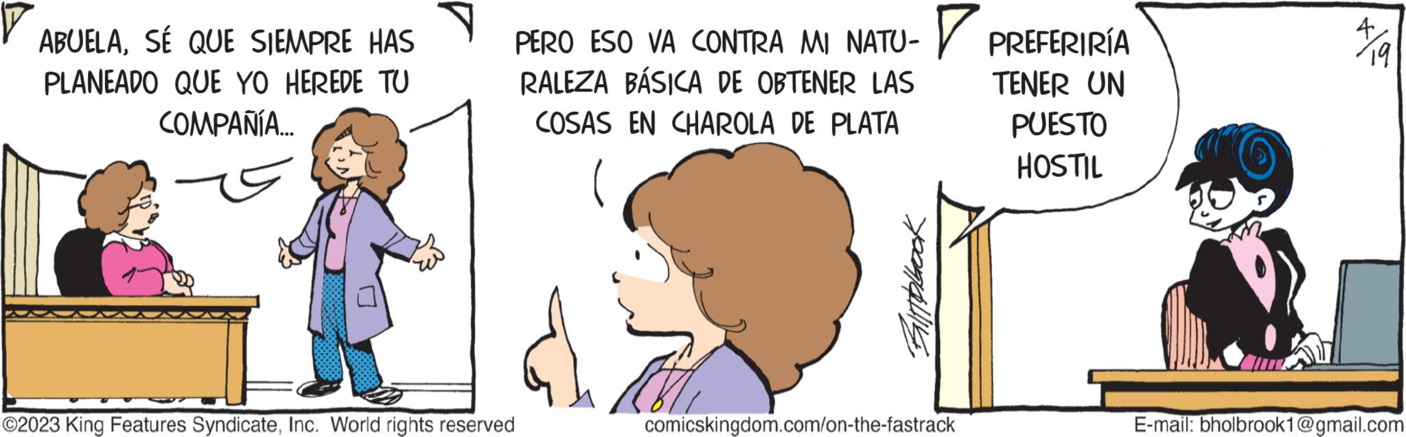 Finger OCR: ABUELASÉ QUE SIEMPRE HAS PLANEADO QUE YO HEREDE TU COMPAÑÍA... ?2023 King Features SyndicateInc. World rights reserved PERO ESO VA CONTRA MI NATU-PREFERIRÍA RALEZA BÁSICA DE OBTENER LAS COSAS EN CHAROLA DE PLATA Bitpbook comicskingdom.com/on-the-fastrack TENER UN PUESTO HOSTIL 19 E-mail: bholbrook1@gmail.com ABUELASÉ QUE SIEMPRE HAS PLANEADO QUE YO HEREDE TU COMPAÑÍA ... ?2023 King Features SyndicateInc. World rights reserved PERO ESO VA CONTRA MI NATU - PREFERIRÍA RALEZA BÁSICA DE OBTENER LAS COSAS EN CHAROLA DE PLATA Bitpbook comicskingdom.com/on-the-fastrack TENER UN PUESTO HOSTIL 19 E - mail : bholbrook1@gmail.com