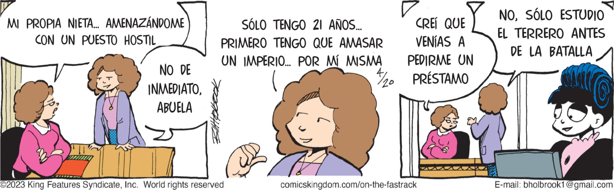 Happy OCR: MI PROPIA NIETA... AMENAZÁNDOME CON UN PUESTO HOSTIL NO DE INMEDIATOABUELA SÓLO TENGO 21 AÑOS... PRIMERO TENGO QUE AMASAR UN IMPERIO... POR MÍ MISMA O2023 King Features SyndicateInc. World rights reserved 4/20 CREÍ QUE VENÍAS A PEDIRME UN PRÉSTAMO comicskingdom.com/on-the-fastrack NOSÓLO ESTUDIO EL TERRERO ANTES DE LA BATALLA E-mail: bholbrook1@gmail.com MI PROPIA NIETA ... AMENAZÁNDOME CON UN PUESTO HOSTIL NO DE INMEDIATOABUELA SÓLO TENGO 21 AÑOS ... PRIMERO TENGO QUE AMASAR UN IMPERIO ... POR MÍ MISMA O2023 King Features SyndicateInc. World rights reserved 4/20 CREÍ QUE VENÍAS A PEDIRME UN PRÉSTAMO comicskingdom.com/on-the-fastrack NOSÓLO ESTUDIO EL TERRERO ANTES DE LA BATALLA E - mail : bholbrook1@gmail.com