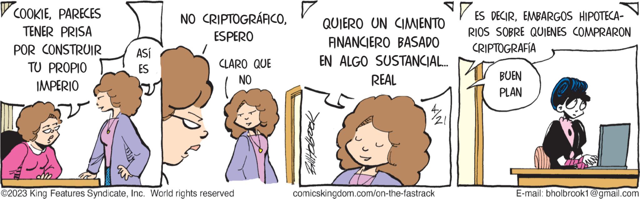 Organism OCR: ? COOKIEPARECES TENER PRISA POR CONSTRUIR TU PROPIO IMPERIO ASÍ ES NO CRIPTOGRÁFICOESPERO CLARO QUE NO ?2023 King Features SyndicateInc. World rights reserved Billybe QUIERO UN CIMIENTO ANANCIERO BASADO EN ALGO SUSTANCIAL... REAL comicskingdom.com/on-the-fastrack ES DECIREMBARGOS HIPOTECA- RIOS SOBRE QUIENES COMPRARON CRIPTOGRAFÍA BUEN PLAN E-mail: bholbrook1@gmail.com ? COOKIEPARECES TENER PRISA POR CONSTRUIR TU PROPIO IMPERIO ASÍ ES NO CRIPTOGRÁFICOESPERO CLARO QUE NO ?2023 King Features SyndicateInc. World rights reserved Billybe QUIERO UN CIMIENTO ANANCIERO BASADO EN ALGO SUSTANCIAL ... REAL comicskingdom.com/on-the-fastrack ES DECIREMBARGOS HIPOTECA RIOS SOBRE QUIENES COMPRARON CRIPTOGRAFÍA BUEN PLAN E - mail : bholbrook1@gmail.com
