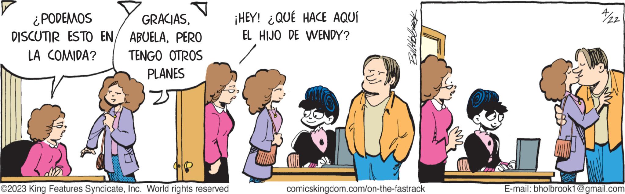 Adaptation OCR: ¿PODEMOS GRACIASPERO LA COMIDA? TENGO OTROS PLANES ?2023 King Features SyndicateInc. World rights reserved ¡HEY! ¿QUÉ HACE AQUÍ EL HIJO DE WENDY? Billabbeek comicskingdom.com/on-the-fastrack 4/22 E-mail: bholbrook1@gmail.com ¿ PODEMOS GRACIASDISCUTIR ESTO EN ABUELAPERO LA COMIDA ? TENGO OTROS PLANES ?2023 King Features SyndicateInc. World rights reserved ¡ HEY ! ¿ QUÉ HACE AQUÍ EL HIJO DE WENDY ? Billabbeek comicskingdom.com/on-the-fastrack 4/22 E - mail : bholbrook1@gmail.com