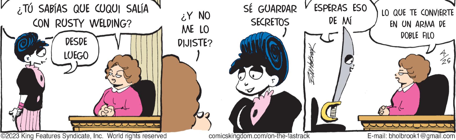 Fictional character OCR: ¿TÚ SABÍAS QUE CUQUI SALÍA CON RUSTY WELDING? DESDE LUEGO ?2023 King Features SyndicateInc. World rights reserved ¿Y NO ME LO DIJISTE? 1 SÉ GUARDAR SECRETOSESPERAS ESO DE MÍ Bill Holbrook comicskingdom.com/on-the-fastrack LO QUE TE CONVIERTE EN UN ARMA DE DOBLE FILO 25 E-mail: bholbrook1@gmail.com ¿ TÚ SABÍAS QUE CUQUI SALÍA CON RUSTY WELDING ? DESDE LUEGO ?2023 King Features SyndicateInc. World rights reserved ¿ Y NO ME LO DIJISTE ? 1 SÉ GUARDAR SECRETOSESPERAS ESO DE MÍ Bill Holbrook comicskingdom.com/on-the-fastrack LO QUE TE CONVIERTE EN UN ARMA DE DOBLE FILO 25 E - mail : bholbrook1@gmail.com