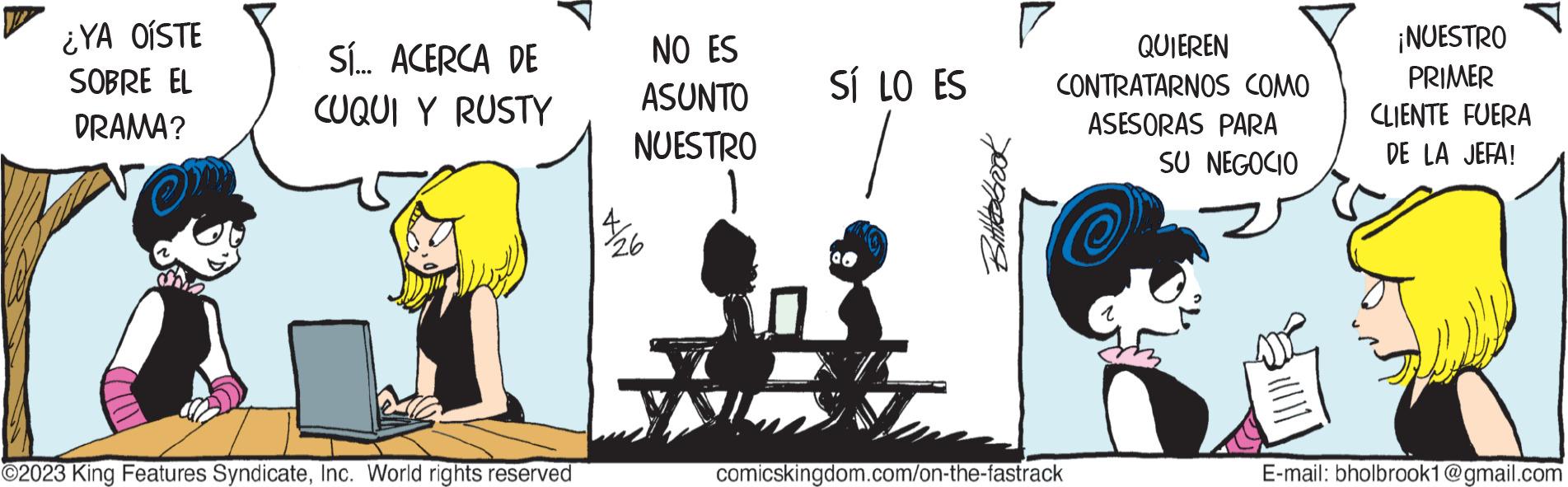Art OCR: ¿YA OÍSTE SOBRE EL DRAMA? SÍ... ACERCA DE CUQUI Y RUSTY ?2023 King Features SyndicateInc. World rights reserved NO ES ASUNTO NUESTRO 1 26 SÍ LO ES #broo QUIEREN CONTRATARNOS COMO ASESORAS PARA SU NEGOCIO comicskingdom.com/on-the-fastrack ¡NUESTRO PRIMER CLIENTE FUERA DE LA JEFA! E-mail: bholbrook1@gmail.com ¿ YA OÍSTE SOBRE EL DRAMA ? SÍ ... ACERCA DE CUQUI Y RUSTY ?2023 King Features SyndicateInc. World rights reserved NO ES ASUNTO NUESTRO 1 26 SÍ LO ES #broo QUIEREN CONTRATARNOS COMO ASESORAS PARA SU NEGOCIO comicskingdom.com/on-the-fastrack ¡ NUESTRO PRIMER CLIENTE FUERA DE LA JEFA ! E - mail : bholbrook1@gmail.com