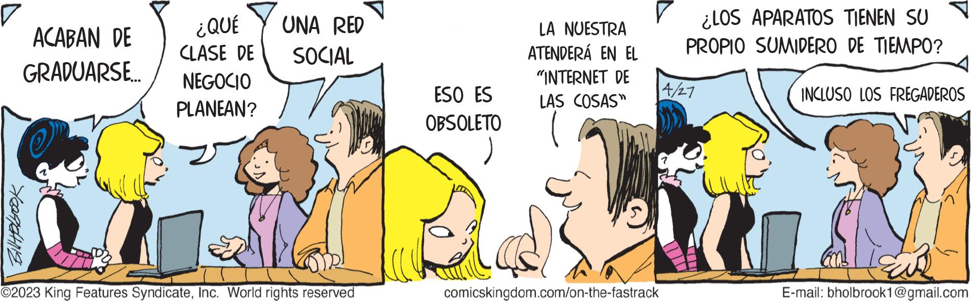 Font OCR: V ACABAN DE ¿QUÉ CLASE DE GRADUARSE.... NEGOCIO PLANEAN? Bill Holbrook UNA RED SOCIAL ?2023 King Features SyndicateInc. World rights reserved JON ESO ES OBSOLETO LA NUESTRA ATENDERÁ EN EL "INTERNET DE LAS COSAS" comicskingdom.com/on-the-fastrack ¿LOS APARATOS TIENEN SU PROPIO SUMIDERO DE TIEMPO? 4/27 INCLUSO LOS FREGADEROS E-mail: bholbrook1@gmail.com V ACABAN DE ¿ QUÉ CLASE DE GRADUARSE .... NEGOCIO PLANEAN ? Bill Holbrook UNA RED SOCIAL ?2023 King Features SyndicateInc. World rights reserved JON ESO ES OBSOLETO LA NUESTRA ATENDERÁ EN EL " INTERNET DE LAS COSAS " comicskingdom.com/on-the-fastrack ¿ LOS APARATOS TIENEN SU PROPIO SUMIDERO DE TIEMPO ? 4/27 INCLUSO LOS FREGADEROS E - mail : bholbrook1@gmail.com