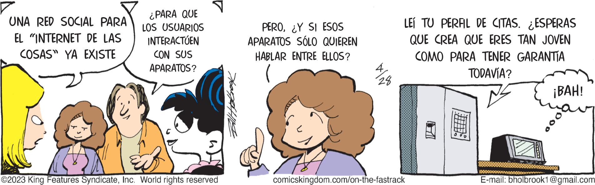 Happy OCR: UNA RED SOCIAL PARA EL "INTERNET DE LAS COSAS" YA EXISTE ¿PARA QUE LOS USUARIOS INTERACTÚEN CON SUS APARATOS? ?2023 King Features SyndicateInc. World rights reserved PERO¿Y SI ESOS APARATOS SÓLO QUIEREN HABLAR ENTRE ELLOS? 28 LEI TU PERAL DE CITAS. ESPERAS QUE CREA QUE ERES TAN JOVEN COMO PARA TENER GARANTÍA TODAVÍA? comicskingdom.com/on-the-fastrack ¡BAH! E-mail: bholbrook1@gmail.com UNA RED SOCIAL PARA EL " INTERNET DE LAS COSAS " YA EXISTE ¿ PARA QUE LOS USUARIOS INTERACTÚEN CON SUS APARATOS ? ?2023 King Features SyndicateInc. World rights reserved PERO¿ Y SI ESOS APARATOS SÓLO QUIEREN HABLAR ENTRE ELLOS ? 28 LEI TU PERAL DE CITAS . ESPERAS QUE CREA QUE ERES TAN JOVEN COMO PARA TENER GARANTÍA TODAVÍA ? comicskingdom.com/on-the-fastrack ¡ BAH ! E - mail : bholbrook1@gmail.com